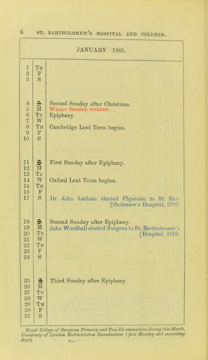 JANUARY 1885. 1 Tii 2 F 3 S 4 4, 5 M 6 Tu 7 W 8 Th 9 F 10 S 11 12 M 13 Tu 14 W 15 Th 16 F 17 S 18 19 M 20 Tu 21 W 22 Th 23 F 24 S 25 3b 26 M 27 Tu 28 W 29 Th 30 F 31 S Second Sunday after Christmas. Wintoi- Session resumes. Epiphany. Cambridge Lent Term begins. First Sunday after Epiphany. Oxford Lent Term begins. Dr. John Ijatham elected Physician to St. Bar- [tholomew's Hosiiital, 179o. Second Sunday after Epiphany. John Woodhall elected Surgeon to St. Bartholome\s''h [Hospital, 1616. Third Sunday after Epiphany. Royal College of Surgeons Primary and Pass Ex aminationsdurivg ihis Month. University of London Matriculation Examination (first Monday and succeeding days). t^...