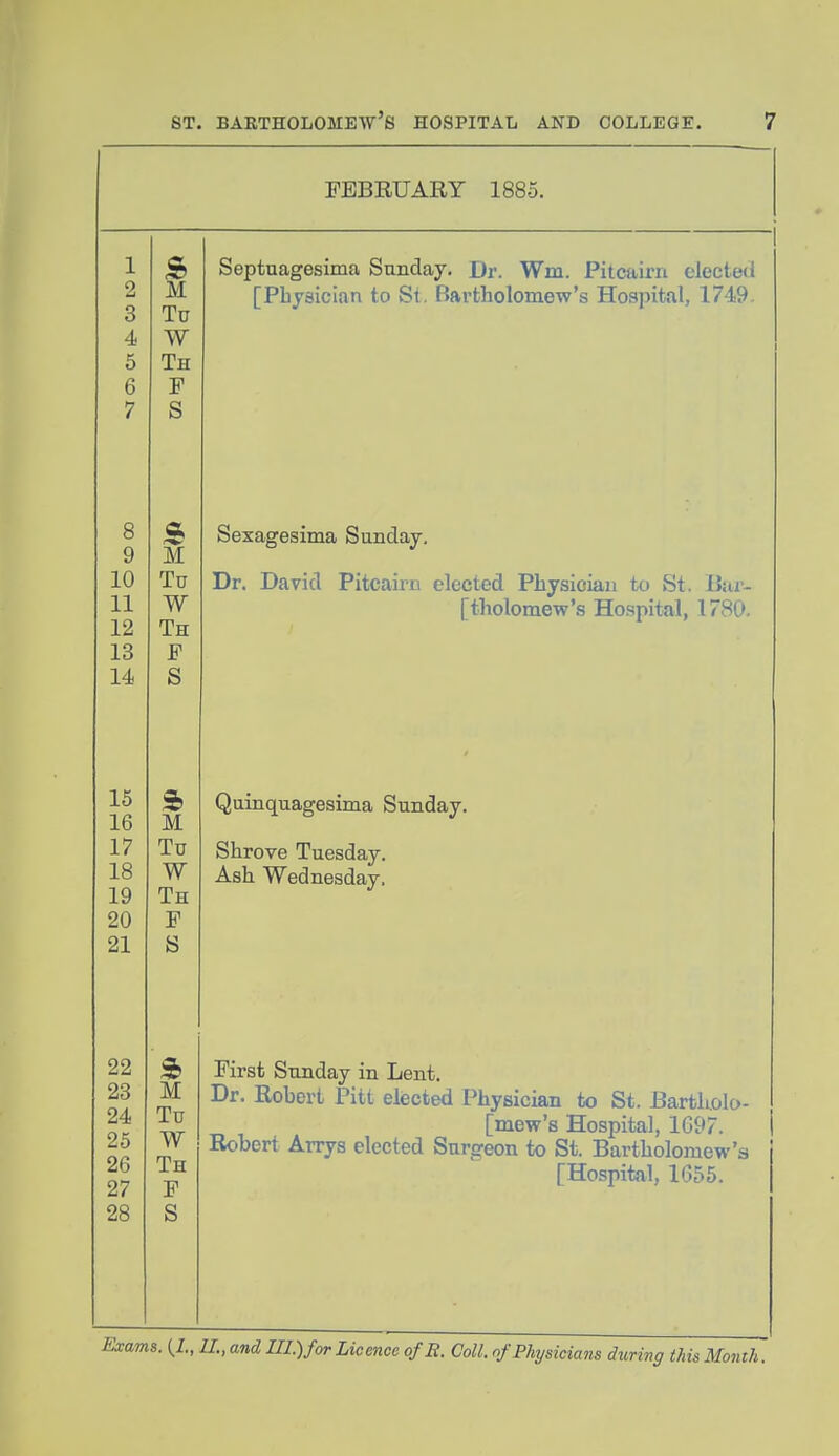 FEBRUARY 1885. 8 9 10 11 12 13 14 M Tu W Th F S M Tu W Th F S 15 16 M 17 Tu 18 W 19 Th 20 F 21 S 22 s> 23 M 24 Tu 25 W 26 Th 27 F 28 S Septuagesima Sunday. Dr. Wm. Pitcaini electeti [Physician to St. Bartholomew's Hospital, 1749. Sexagesima Sunday, Dr. David Pitcairn elected Physician to St. ilar- [tholomew's Hospital, 1780. Quinquagesima Sunday. Shrove Tuesday. Ash Wednesday. First Sunday in Lent. Dr. Robert Pitt eliected Physician to St. BartUolo- [mew's Hospital, 1697. Robert Arrys elected Snrg-eon to St. Bartholomew's [Hospital, 1655.