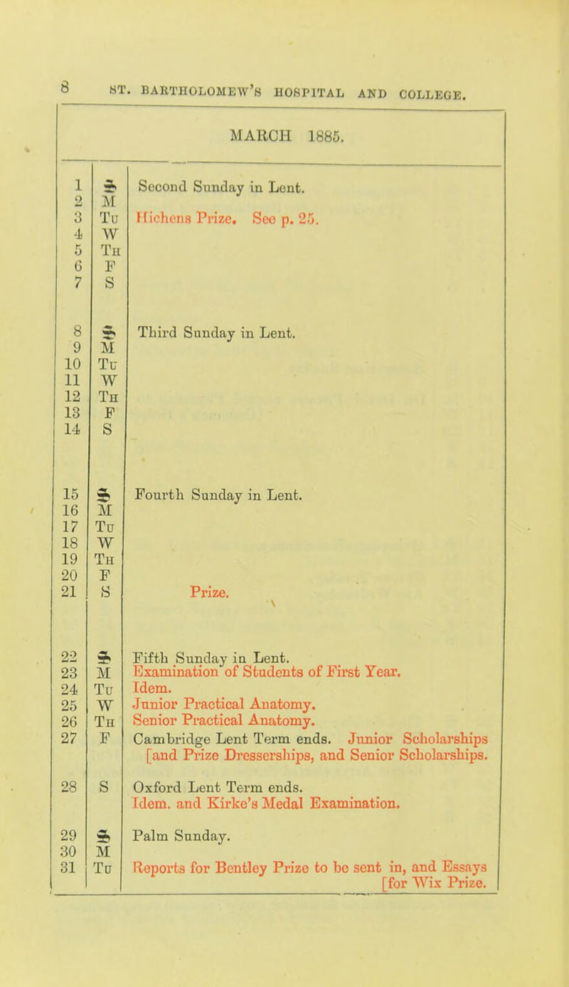 MARCH 1885. 1 2 3 4. 5 6 7 M Tu W Th P S Second Sunday in Lent. Kichens Prize, See p. 25. 8 9 10 11 12 13 14 M Tu W Th F S Third Sunday in Lent. 15 16 17 18 19 20 21 5> M To W Th P Fourth Sunday in Lent. Prize. \ 00 23 24 25 26 27 M Tu W Th P irtth feunday iq Lent. Examination of Students of First Year. Idem. Junior Practical Anatomy. Senior Practical Anatomy. Cambridge Lent Term ends. Junior Scholarships [and Prize Dresserships, and Senior Scholarships. 28 S Oxford Lent Term ends. Idem, and Kirko's Medal Examination. 29 30 31 M To Palm Sunday. Fleports for Bcntley Prize to be sent in, and Essays [for Wix Prize.