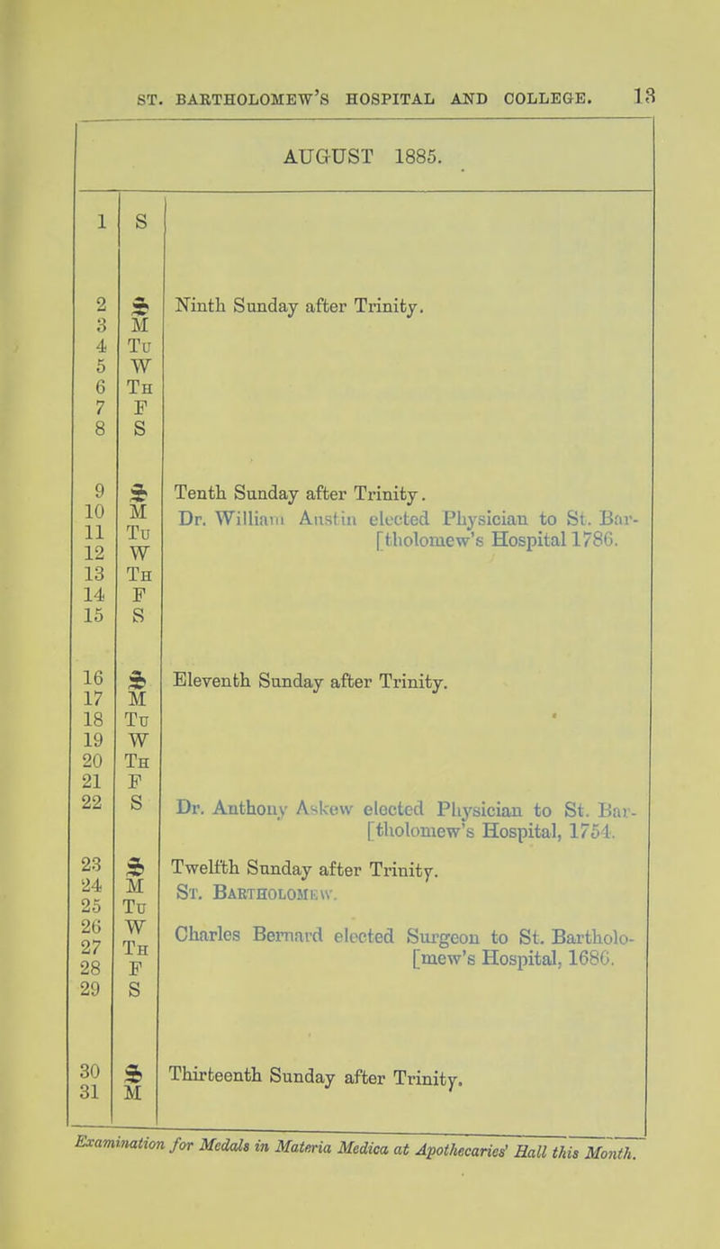 AUGUST 1885. S M Tu W Th F S M Tu W Th F S 3b M Tu W Th F S 3b M Tu W Th F S 3b M Ninth Sunday after Trinity. Tenth Sunday after Trinity. Dr. William Anstiu elected Physician to St. Bar- [tholomew's Hospital 1786. Eleventh Sunday after Trinity, Dr. Anthony Askew elected Physician to St. Bar- [tholomew's Hospital, 1754. Twelfth Sunday after Trinity. St, Bartholomew. Charles Bernard elected Surgeon to St. Bartholo- [mew's Hospital, 168G. Thirteenth Sunday after Trinity. Examination for Medals in Matma Medica at Apothecaries' Hall this Month.