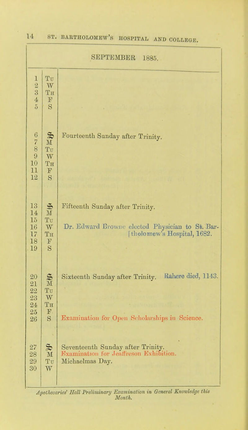 SEPTEMBER 1885. 1 2 3 4 5 Tu W Tu P S 6 7 8 9 10 11 12 Sb M Tu W Th F S Fourteenth Sunday after Trinity. 13 14 16 16 17 18 19 & M Tu W Th F S Fifteenth Sunday after Trinity. Dr. Edward Browne elected Physiciau to St. Bar- [tholomew's Hospital, 1682. 20 21 22 23 24 25 ZD & M Tu W Th F Sixteenth Sunday after Trinity. Ralvere died, 1143. 27 28 29 30 * M Tu W Seventeenth Sunday after Trinity. J^'xainiiiatioii lor Jealireson Exhibil.iou. Michaelmas Day. Apothecaries' Hall Preliminary Examination in General Knowledge this Month.