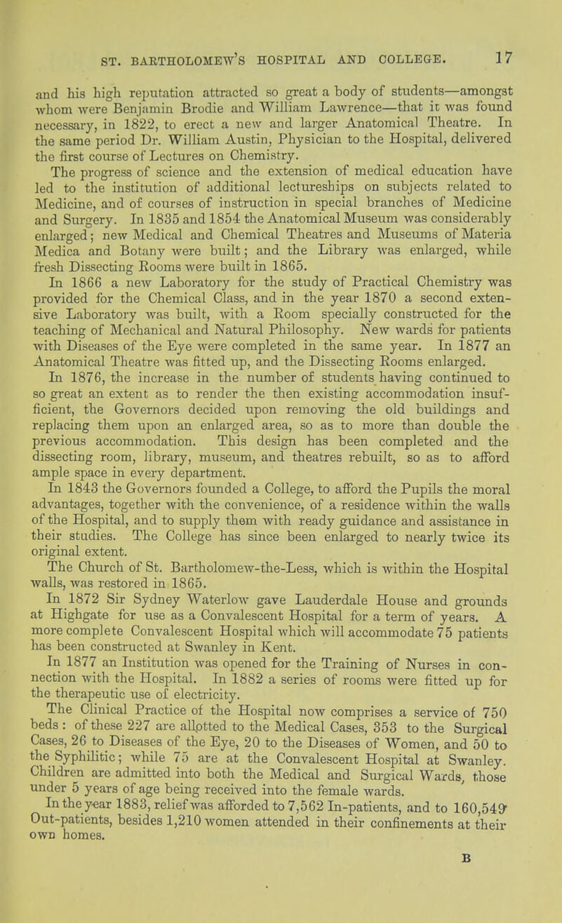 and his high reputation attracted so great a body of students—amongst whom were Benjamin Brodie and William Lawrence—that it was found necessary, in 1822, to erect a new and larger Anatomical Theatre. In the same period Dr. William Austin, Physician to the Plospital, delivered the first course of Lectures on Chemistry. The progress of science and the extension of medical education have led to the institution of additional lectureships on subjects related to Medicine, and of courses of instruction in special branches of Medicine and Surgery. In 1835 and 1854 the Anatomical Museum was considerably enlarged; new Medical and Chemical Theatres and Museums of Materia Medica and Botany were biiilt; and the Library was enlarged, while Iresh Dissecting Rooms were built in 1865. In 1866 a new Laboratory for the study of Practical Chemistry was provided for the Chemical Class, and in the year 1870 a second exten- sive Laboratory was built, with a Eoom specially constructed for the teaching of Mechanical and Natural Philosophy. New wards for patients with Diseases of the Eye were completed in the same year. In 1877 an Anatomical Theatre was fitted up, and the Dissecting Eooms enlarged. In 1876, the increase in the number of students having continued to so great an extent as to render the then existing accommodation insuf- ficient, the Governors decided upon removing the old buildings and replacing them upon an enlarged area, so as to more than double the previous accommodation. This design has been completed and the dissecting room, library, museum, and theatres rebuilt, so as to aflfbrd ample space in every department. In 1843 the Governors founded a College, to afford the Pupils the moral advantages, together with the convenience, of a residence within the walls of the Hospital, and to supply them with ready guidance and assistance in their studies. The College has since been enlarged to nearly twice its original extent. The Church of St. Bartholomew-the-Less, which is within the Hospital walls, was restored in 1865. In 1872 Sir Sydney Waterlow gave Lauderdale House and grounds at Highgate for use as a Convalescent Hospital for a term of years. A more complete Convalescent Hospital which will accommodate 75 patients has been constructed at Swanley in Kent. In 1877 an Institution was opened for the Training of Nurses in con- nection with the Hospital. In 1882 a series of rooms were fitted up for the therapeutic use of electricity. The Clinical Practice of the Hospital now comprises a service of 750 beds: of these 227 are allptted to the Medical Cases, 353 to the Surgical Cases, 26 to Diseases of the Eye, 20 to the Diseases of Women, and 50 to the Syphilitic; while 75 are at the Convalescent Hospital at Swanley. Children are admitted into both the Medical and Surgical Wards, those under 5 years of age being received into the female wards. In the y-ear 1883, relief was afforded to 7,562 In-patients, and to 160,549^ Out-patients, besides 1,210 women attended in their confinements at their own homes. B