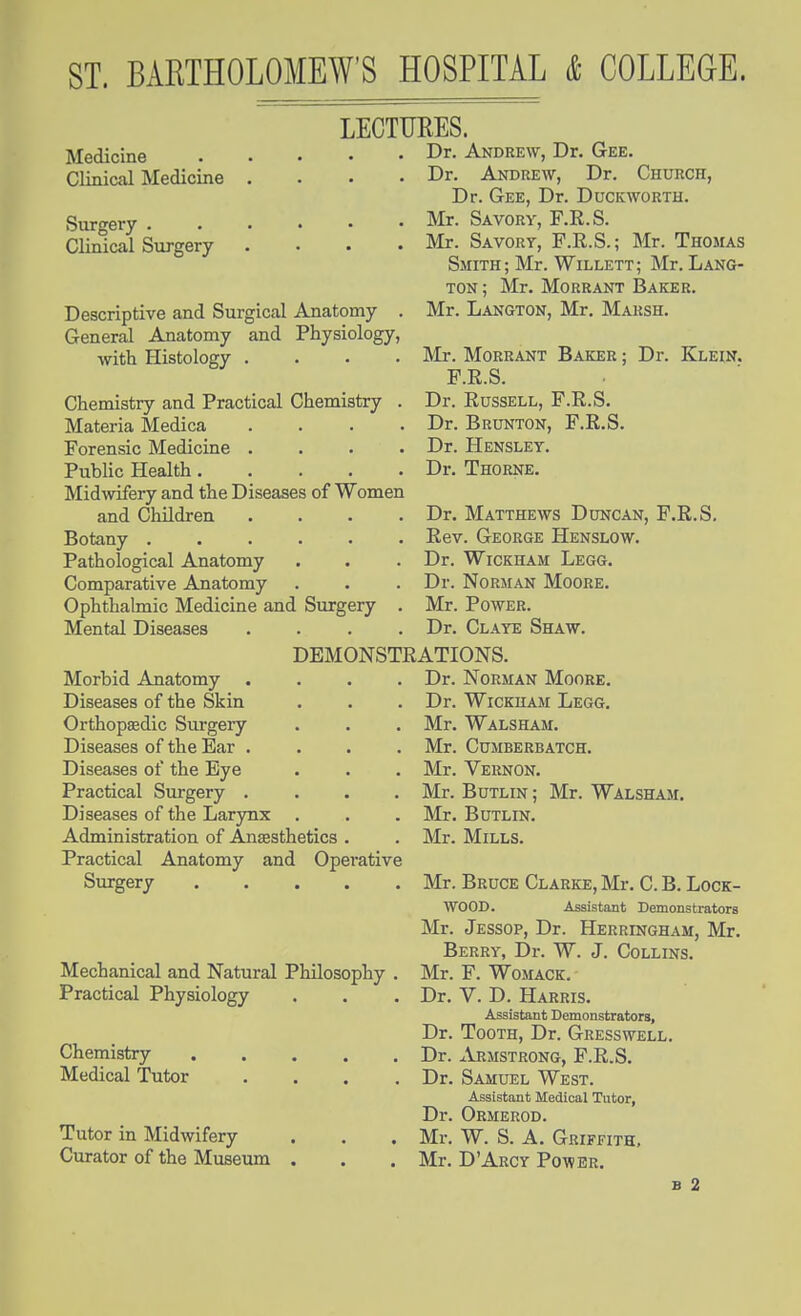 LECTURES. Medicine Clinical Medicine Svirgery . Clinical Surgery Descriptive and Surgical Anatomy . General Anatomy and Physiology, with Histology .... Chemistry and Practical Chemistry . Materia Medica .... Forensic Medicine .... PubHc Health Midwifery and the Diseases of Women and Children .... Botany ...... Pathological Anatomy Comparative Anatomy Ophthalmic Medicine and Surgery . Mental Diseases .... Dr. Andrew, Dr. Gee. Dr. Andrew, Dr. Church, Dr. Gee, Dr. Duckworth. Mr. Savory, F.R.S. Mr. Savory, F.R.S.; Mr. Thomas Smith ; Mr. Willett ; Mr. Lang- ton ; Mr. MoRRANT Baker. Mr. Langton, Mr. Marsh. Mr. Morrant Baker ; Dr. Klein. F.E.S. Dr. Russell, F.R.S. Dr. Brunton, F.R.S. Dr. Hensley. Dr. Thorne, Dr. Matthews Duncan, F.R.S. Rev. George Henslow. Dr. WicKHAM Legg. Dr. Norman Moore. Mr. Power. Dr. Claye Shaw. DEMONSTRATIONS. Morbid Anatomy .... Diseases of the Skin Orthopaedic Surgery Diseases of the Ear .... Diseases of the Eye Practical Surgery .... Diseases of the Larynx . Administration of Anesthetics . Practical Anatomy and Operative Surgery Mechanical and Natural Philosophy Practical Physiology Chemistry , Medical Tutor Tutor in Midwifery Curator of the Museum Dr. Norman Moore, Dr. WiCKHAM Legg. Mr. Walsham. Mr. CUMBERBATCH. Mr. Vernon. Mr. BuTLiN; Mr. Walsham. Mr. BuTLiN. Mr. Mills. Mr. Bruce Clarke, Mr. C. B. Lock- wood. Assistant Demonstrators Mr. Jessop, Dr. Herringham, Mr. Berry, Dr. W. J. Collins. Mr. F. WoMACK. Dr. V. D. Harris. Assistant Demonstrators, Dr. Tooth, Dr. Gresswell. Dr. Armstrong, F.R.S. Dr. Samuel West. Assistant Medical Tutor, Dr. Ormerod. Mr. W. S. A. Griffith, Mr. D'Arcy Pq-wer.