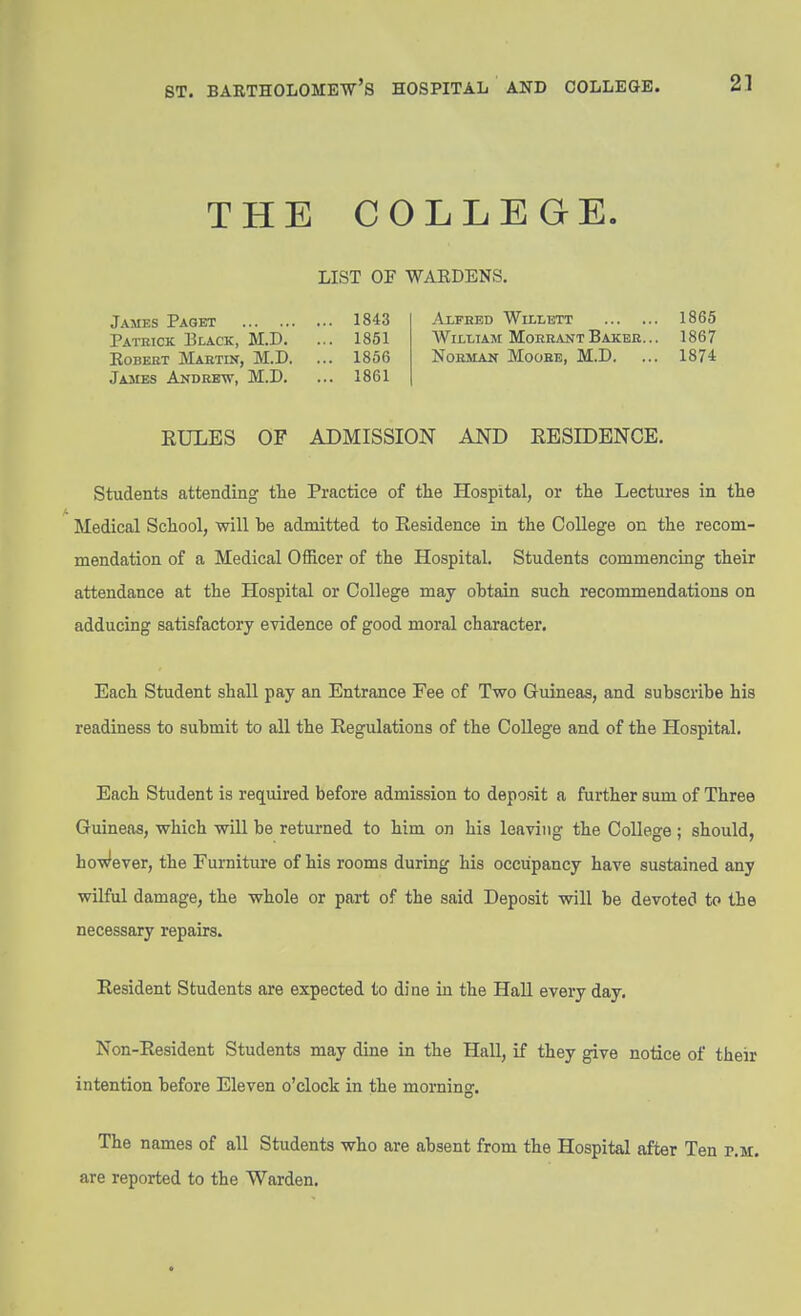 THE COLLEGE. LIST OF WAEDENS. James Paget 1843 Axfhed Wh-lbtt 1865 Pathick. Black, M.D. ... 1851 William MoerantBakejr... 1867 Egbert Maetin, M.D. ... 1856 Nobman Moohe, M.D. ... 1874 James Andrew, M.D. ... 1861 EULES OF ADMISSION AND EESIDBNCE. Students attending tlie Practice of the Hospital, or tlie Lectures in the Medical School, will be admitted to Eesidence in the College on the recom- mendation of a Medical OfRcer of the Hospital. Students commencing their attendance at the Hospital or College may obtain such recommendations on adducing satisfactory evidence of good moral character. Each Student shall pay an Entrance Fee of Two Guineas, and subscribe his readiness to submit to all the Eegulations of the College and of the Hospital. Each Student is required before admission to deposit a further sum of Three Guineas, which will be returned to him on his leaving the College ; should, ho'w'ever, the Furniture of his rooms during his occupancy have sustained any wilful damage, the whole or part of the said Deposit will be devoted to the necessary repairs. Eesident Students are expected to dine in the Hall every day. Non-Eesident Students may dine in the Hall, if they give notice of their intention before Eleven o'clock in the morning. The names of all Students who are absent from the Hospital after Ten f.u. are reported to the Warden.