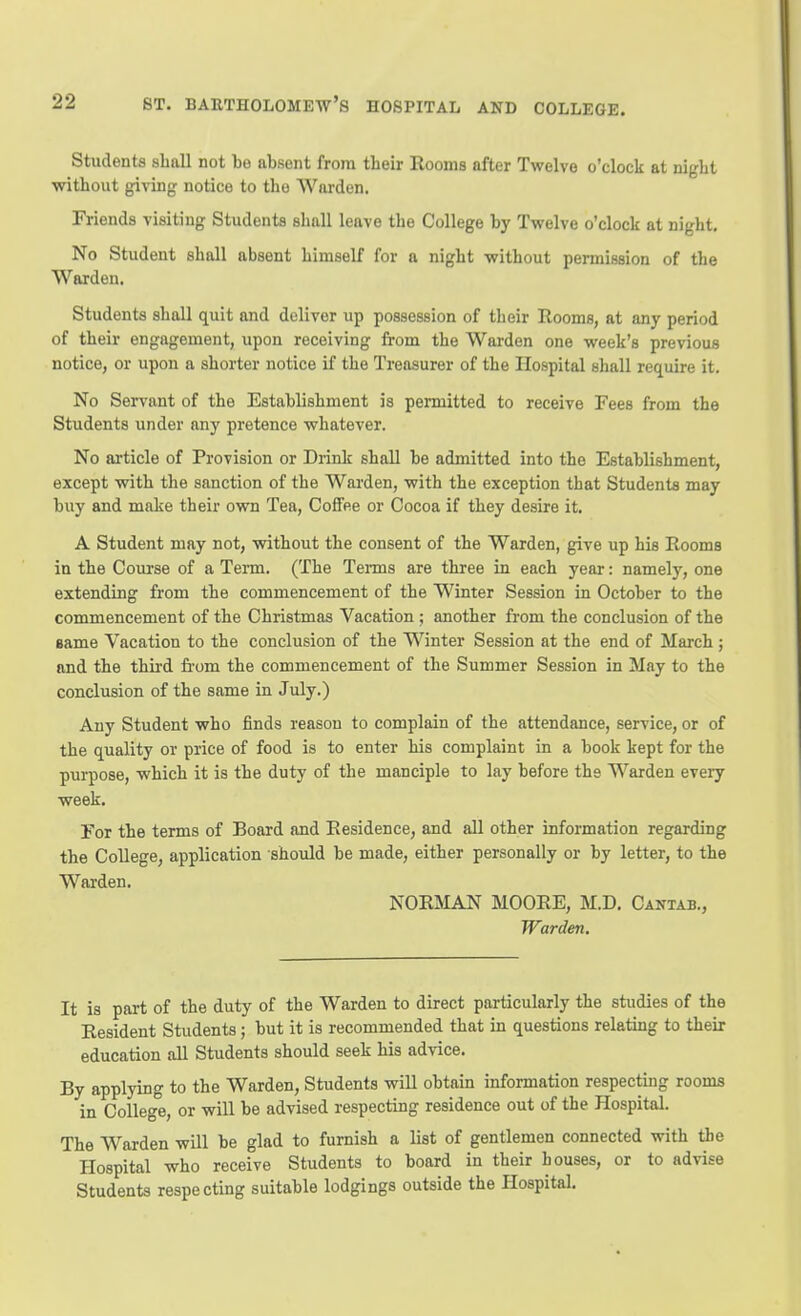 Students shall not he absent from their Rooms after Twelve o'clock at night without giving notice to the Warden. Friends visiting Students shall leave the College by Twelve o'clock at night. No Student shall absent himself for a night without permission of the Warden. Students shall quit and deliver up possession of their Rooms, at any period of their engagement, upon receiving from the Warden one week's previous notice, or upon a shorter notice if the Treasurer of the Hospital shall require it. No Servant of the Establishment is permitted to receive Fees from the Students under any pretence whatever. No article of Provision or Drink shall be admitted into the Establishment, except with the sanction of the Wai'den, with the exception that Students may buy and make their ovra Tea, Coffee or Cocoa if they desire it. A Student may not, without the consent of the Warden, give up his Rooms in the Coiu-se of a Term. (The Terms are three in each year: namely, one extending from the commencement of the Winter Session in October to the commencement of the Christmas Vacation; another from the conclusion of the same Vacation to the conclusion of the Winter Session at the end of March ; and the third from the commencement of the Summer Session in May to the conclusion of the same in July.) Any Student who finds reason to complain of the attendance, service, or of the quality or price of food is to enter his complaint in a book kept for the purpose, which it is the duty of the manciple to lay before the Warden every week. For the terms of Board and Residence, and all other information regarding the College, application should be made, either personally or by letter, to the Warden. NORMAN MOORE, M.D. Cantab., Warden. It is part of the duty of the Warden to direct particularly the studies of the Resident Students; but it is recommended that in questions relating to their education all Students should seek his advice. By applying to the Warden, Students will obtain information respecting rooms in College, or will be advised respecting residence out of the Hospital. The Warden will be glad to furnish a list of gentlemen connected with the Hospital who receive Students to board in their houses, or to advise Students respecting suitable lodgings outside the Hospital.
