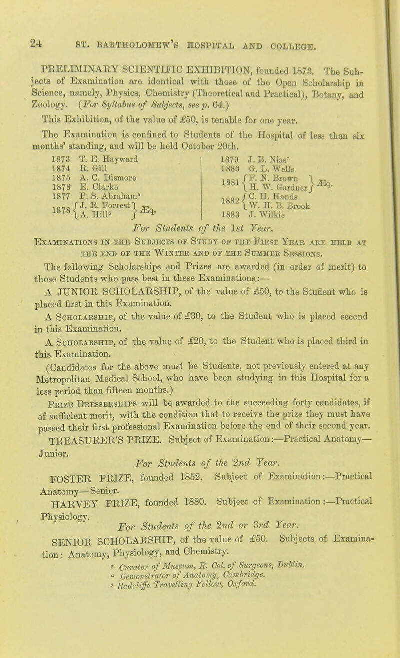 PRELIMINARY SCIENTIFIC EXHIBITION, founded 1873. The Sub- jects of Examimition are identical with those of the Open Scliolarahip in Science, namely, Physics, Chemistry (Theoretical and Practical), Botany, and Zoology. {For Syllabus of Subjects, sea ;j. G4.) This Exhibition, of the value of £50, is tenable for one year. The Examination is confined to Students of the Hospital of less than six months' standing, and will be held October 20th. 1879 J. B. Niiis- 1880 G.L.Wells 1873 T. E. Hay ward 1874 R. Gill 1875 A. C. Dismoro 1876 E. Clarke 1877 P. S. Abraham' ^a^l•) i II. Hands ^^^IW. H. B. Brook 1883 J. Wilkie For Students of the 1st Year. Examinations in the Subjects of Study of the First Year ake held at THE END OF THE WiNTEB AND OF THE ShMMER SESSIONS. The following Scholarships and Prizes are awarded (in order of merit) to those Students who pass best in these Examinations:— A JUNIOR SCHOLARSHIP, of the value of £50, to the Student who is placed first in this Examination. A ScHOLAESHiP, of the value of £30, to the Student who is placed second in this Examination. A Scholarship, of the value of £20, to the Student who is placed third in this Examination. (Candidates for the above must be Students, not previously entered at any Metropolitan Medical School, who have been studying in this Hospital for a less period than fifteen months.) Prize Dresserships will be awarded to the succeeding forty candidates, if of sufficient merit, with the condition that to receive the prize they must have passed their first professional Examination before the end of their second year. TREASURER'S PRIZE. Subject of Examination:—Practical Anatomy— Junior. For Students of the 2nd Year. FOSTER PRIZE, founded 1852. Subject of Examination:—Practical Anatomy— Senior. HARVEY PRIZE, founded 1880. Subject of Examination:—Practical Physiology. For Students of the 2nd or 3rd Year. SENIOR SCHOLARSHIP, of the value of £50. Subjects of Examina- tion ; Anatomy, Physiology^ and Chemistry. s Curator of Mitseum, R. Col. of Surgeons, Dublin. ' Dcmovslra/or of Anatomy, Cambridge. ' Eaddiffc Travelling Fellow, Oxford.