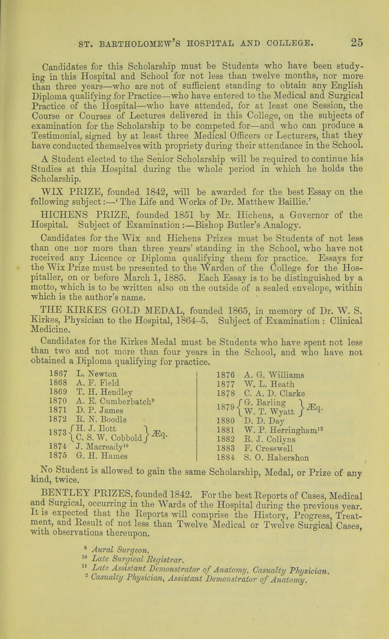 Candidates for this Scholarship must be Students who have been study- ing in this Hospital and School for not less than twelve months, nor more than three years—who ai-e not of sufficient standing to obtain any English Diploma qualifying for Practice—who have entered to the Medical and Surgical Practice of the Hospital—who have attended, for at least one Session, the Course or Courses of Lectm-es delivered in this College, on the subjects of examination for the Scholarship to be competed for—and who can produce a Testimonial, signed by at least three Medical Officers or Lecturers, that they have conducted themselves with propriety during their attendance in the School. A Student elected to the Senior Scholarship will be required to continue his Studies at this Hospital dui'ing the whole period in which he holds the Scholarship. WIX PRIZE, founded 1842, vrill be awarded for the best Essay on the following subject:—'The Life and Works of Dr. Matthew Baillie.' HICHENS PRIZE, founded 1851 by Mr. Ilichens, a Governor of the Hospital. Subject of Examination:—Bishop Butler's Analogy. Candidates for the Wix and Hichens Prizes must be Students of not less than one nor more than three years' standing in the School, who have not received any Licence or Diploma qualifying them for practice. Essays for the Wix Prize must be presented to the Warden of the College for the Hos- pitaller, on or before March 1, 1885. Each Essay is to be distinguished by a motto, which is to be written also on the outside of a sealed envelope, within which is the author's name. THE KIRKES GOLD MEDAL, founded 1865, in memory of Dr. W. S. Kirkes, Physician to the Hospital, 1864-5. Subject of Examination : Clinical Medicine. Candidates for the Kirkes Medal must be Students who have spent not less than two and not more than four years in the School, and who have not obtained a Diploma qualifying for practice. 1867 L. Newton 1868 A. F. Field 1869 T. H. Hendley 1870 A. E. Cumberbatch' 1871 D. P. James 1872 E. N. Boodle ^^^Kc.'s.W?Cobbold}^^- 1874 J. Macready'» 1875 G. H. Hames 1876 A. G. Williams 1877 W, L. Heath 1878 C. A. D. Clarke ^«-^{w.?:Wy^tt}^^- 1880 D. D. Day 1881 W. P. Herringham'^ 1882 E. J. Collyns 1883 F. Cresswell 1884 S. 0. Habershon No Student is allowed to gain the same Scholarship, Medal, or Prize of anv kind, twice. BENTLEY PRIZES, founded 1842. For the best Reports of Cases, Medical and Surgical, occun-mg in the Wards of the Hospital diuing the previous year. It IS expected that the Reports will comprise the History, Progress, Treat- ment, and Result of not less than Twelve Medical or Twelve Surgical Cases, with observations thereupon.  Aural Surgeon. '° Late Surgical Registrar.  Late Assistant Demonstrator of Anatomy, Casualty Physician. 2 Casualty Physician, Assistant Demonstrator of Anatomy.