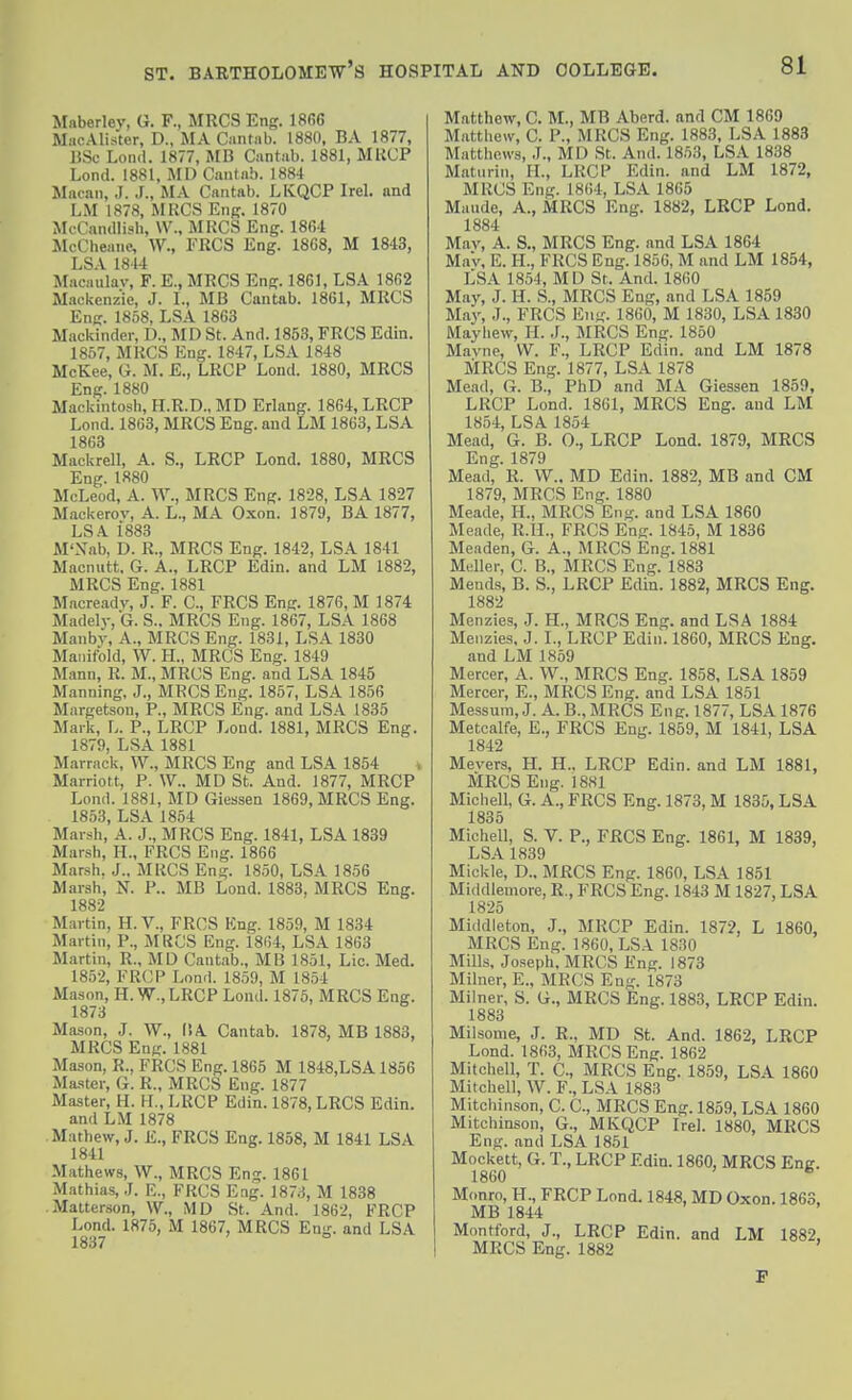 Mftberlev, G. F., MRCS Eng. ISfiG MiicAlister, D., MA Cantab. 1880, BA 1877, BSc Lond. 1877, MB Cantab. 1881, MKCP Lond. 1881, MD Cantnb. 1884 Macan, J. J., MA Cantab. LKQCP Irel. and LM 1878, MRCS Eng. 1870 McCandlish, \V., MRCS Eng. 1864 McCheane, W., FRCS Eng. 1868, M 1843, LSA 1814 Macaulav, F. E., MRCS Eng. 1861, LSA 1862 Mackenzie, J. L, MB Cantab. 1861, MRCS Enff. 1858, LSA 1863 Mackinder, D., MD St. And. 1853, FRCS Edin. 1857, MRCS Eng. 1847, LSA 1848 McKee, G. M. E., LRCP Lond. 1880, MRCS Eng. 1880 Mackintosh, H.R.D., MD Erlang. 1864, LRCP Lond. 1863, MRCS Eng. and LM 1863, LSA 1863 Mackrell, A. S., LRCP Lond. 1880, MRCS Eng. 1880 McLeod, A. W., MRCS Eng. 1828, LSA 1827 Mackerov, A. L., MA Oxon. 1879, BA 1877, LSA 1883 M'Xab, D. R., MRCS Eng. 1842, LSA 1841 Macnutt, G. A., LRCP Edin. and LM 1882, MRCS Eng. 1881 Macreadv, J. F. C, FRCS Eng. 1876, M 1874 Madel)-,G. S.. MRCS Eng. 1867, LSA 1868 Manby, A., MRCS Eng. 1831, LSA 1830 Manifold, W. H., MRCS Eng. 1849 Mann, R. M., MRCS Eng. and LSA 1845 Manning, J., MRCS Eng. 1857, LSA 1856 Margetson, P., MRCS Eng. and LSA 1835 Mailt, L. P., LRCP Lond. 1881, MRCS Eng. 1879, LSA 1881 Marrack, W., MRCS Eng and LSA 1854 Marriott, P. W.. MD St. And. 1877, MRCP Lond. 1881, MD Giessen 1869, MRCS Eng. 1853, LSA 1854 Marsh, A. J., MRCS Eng. 1841, LSA 1839 Marsh, H., FRCS Eng. 1866 Marsh. J., MRCS Eng. 1850, LSA 1856 Marsh, N. P.. MB Lond. 1883, MRCS Eng. 1882 ^ Martin, H. V., FRCS Kng. 1859, M 1834 Martin, P., MRCS Eng. 1864, LSA 1863 Martin, R., MD Cantab., MB 1851, Lie. Med. 1852, FRCP Lond. 1859, M 1854 Mason, H. W.,LRCP Lond. 1875, MRCS Eng. 1873 Mason, J. W., ISA Cantab. 1878, MB 1883, MRCS Eng. 1881 Mason, R., FRCS Eng. 1865 M 1848,LSA1856 Ma-iter, G. R., MRCS Eng. 1877 Master, H. H., LRCP Edin. 1878, LRCS Edin. and LM 1878 Mathew, J. E., FRCS Eng. 1858, M 1841 LSA 1841 Mathews, W., MRCS Eng. 1861 Mathias, .1. E., FRCS Eng. 1873, M 1838 Matterson, W., MD St. And. 1862, FRCP Lond. 1875, M 1867, MRCS Eng. and LSA 1837 Matthew, C. M., MB Aberd. and CM 1869 Matthew, C. P., MRCS Eng. 1883, LSA 1883 Matthews, .1., MD St. And. 1853, LSA 1838 Matiirin, FT., LRCP Edin. and LM 1872, MRCS Eng. 1864, LSA 1865 Maude, A., MRCS Eng. 1882, LRCP Lond. 1884 Mav, A. S., MRCS Eng. and LSA 1864 MaV, E. H., FRCS Eng. 1856, M and LM 1854, LSA 1854, MD St. And. 1860 May, J. H. S., MRCS Eng, and LSA 1859 May, J., FRCS Eng. 1860, M 1830, LSA 1830 Mayhew, H. J., MRCS Eng. 1850 Mavne, W. F., LRCP Edin. and LM 1878 MRCS Eng. 1877, LSA 1878 Mead, G. B., PhD and MA Giessen 1859, LRCP Lond. 1861, MRCS Eng. and LM 1854, LSA 1854 Mead, G. B. 0., LRCP Lond. 1879, MRCS Eng. 1879 Mead, R. W.. MD Edin. 1882, MB and CM 1879, MRCS Eng. 1880 Meade, H., MRCS Eng. and LSA 1860 Meade, R.IL, FRCS Eng. 1845, M 1836 Meaden, G. A., MRCS Eng. 1881 Mdler, C. B., MRCS Eng. 1883 Mends, B. S., LRCP Edin. 1882, MRCS Eng. 1882 Menzies, .J. H., MRCS Eng. and LSA 1884 Meiizies. J. I., LRCP Edin. 1860, MRCS Eng. and LM 1859 Mercer, A. W., MRCS Eng. 1858. LSA 1859 Mercer, E., MRCS Eng. and LSA 1851 Messum, J. A. B., MRCS Eng-. 1877, LSA 1876 Metcalfe, E., FRCS Eng. 1859, M 1841, LSA 1842 Mevers, H. H., LRCP Edin. and LM 1881, MRCS Eng. 1881 Michell, G. A., FRCS Eng. 1873, M 1835, LSA 1835 Michell, S. V. P., FRCS Eng. 1861, M 1839, LSA 1839 Mickle, D.. MRCS Eng. 1860, LSA 1851 Middlemore, R., FRCS Eng. 1843 M 1827, LSA 1825 Middleton, J., BIRCP Edin. 1872, L 1860, MRCS Eng. 1860, LSA 1830 Mills, Joseph. MRCS Eng. 1873 Milner, E., BIRCS Eng. 1873 Milner, S. G., MRCS Eng. 1883, LRCP Edin. 1883 Milsome, J. R., MD St. And. 1862, LRCP Lond. 1863, MRCS Eng. 1862 Mitchell, T. C, MRCS Eng. 1859, LSA 1860 Mitchell, W. F., LSA 1883 Mitchinson, C. C, MRCS Eng. 1859, LSA 1860 Mitchinson, G., MKQCP Ire). 1880, MRCS Eng. and LSA 1851 Mockett, G. T., LRCP Edin. 1860, MRCS Eng. 1860  Monro, PL, FRCP Lond. 1848, MD Oxon. 1863, MB 1844 Montford, J., LRCP Edin. and LM 1882. MRCS Eng. 1882 ' I