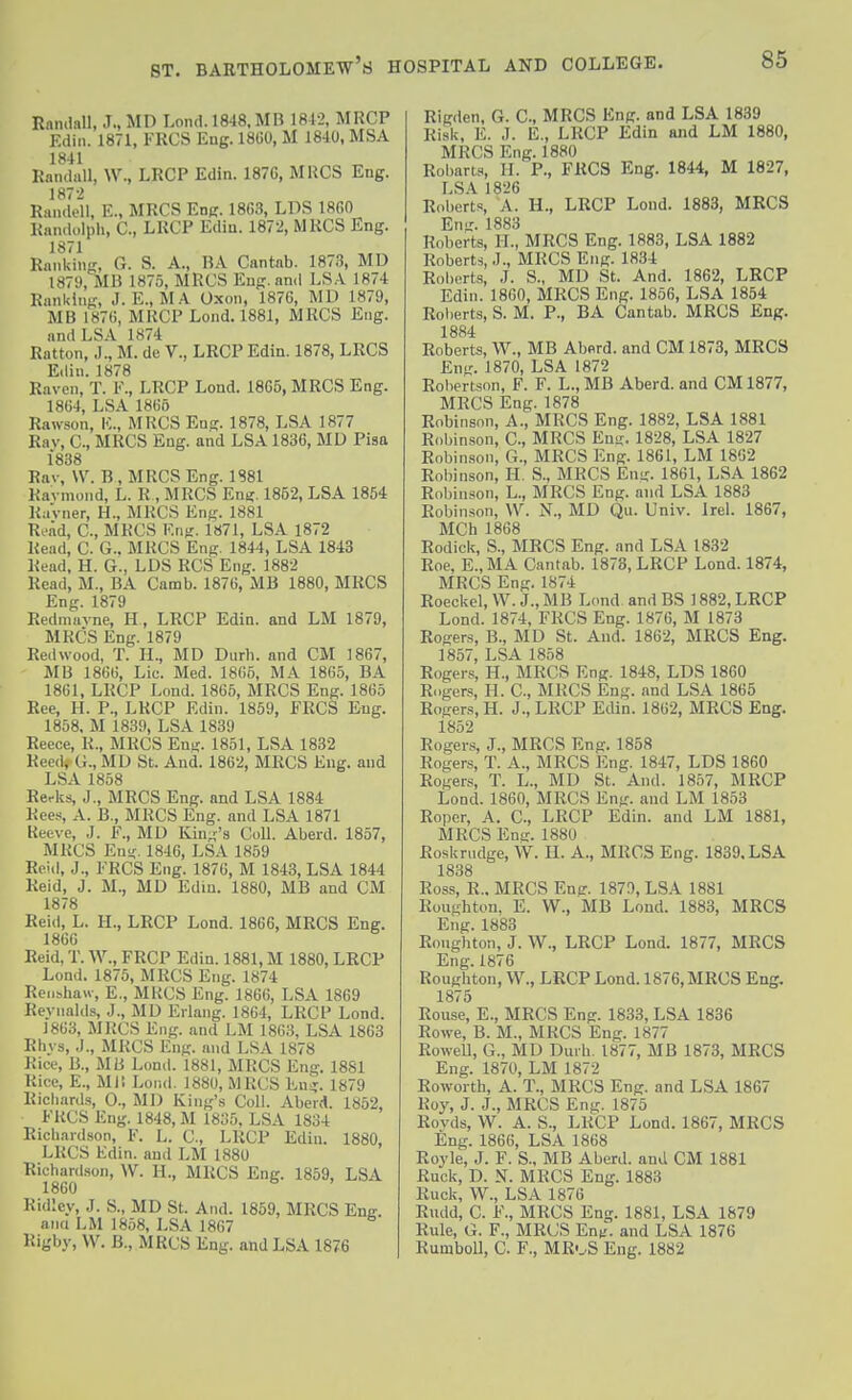Rnmlall, J., MD Lond. 1848, MB 1812, MRCP Edin. 1871, FRCS Eug. 18U0, M 18-10, MSA 1841 Randall, W., LRCP Edin. 187G, MUGS Eng. 1872 Randell, E., MRCS Eng. 1863, LDS 18G0 Randolph, C, LRCP Edin. 1872, MRCS Eng. 1871 Ranking, G. S. A., RA Cantab. 1873, MU 1879, MB 1875, MRCS Eug. and LSA 1874 Ranking, J. E., MA Oxon, 1876, MD 1879, MB 1876, MliCP Lond. 1881, MRCS Eng. and LSA 1874 Ration, J., M. de V., LRCP Edin. 1878, LRCS Ellin. 1878 Raven, T. F., LRCP Lond. 1865, MRCS Eng. 1864, LSA 1865 Rawson, IC, MRCS Eng. 1878, LSA 1877 Rav, C, MRCS Eng. and LSA 1836, MD Pisa 1838 Rav, \V. B , MRCS Eng. 1881 Ravmond, L. R , MRCS Eng. 1852, LSA 1854 RaVner, H., MRCS Eng. 1881 RoAd, C, MRCS Eng. 1871, LSA 1872 Read, C. G.. MRCS Eng. 1844, LSA 1843 Read, H. G., LDS RCS Eng. 1882 Read, M., BA Camb. 1876, MB 1880, MRCS Eng. 1879 Redniiivne, H, LRCP Edin. and LM 1879, MRCS Eng. 1879 Redwood, T. H., MD Durli. and CM 1867, MB 1866, Lie. Med. 1865, MA 1865, BA 1861, LRCP Lond. 1865, MRCS Eng. 1865 Ree, H. P., LRCP Edin. 1859, FRCS Eng. 1858. M 1839, LSA 1839 Reece, R., MRCS Eni;. 1851, LSA 1832 Reed* G., MD St. And. 1862, MRCS Eng. and LSA 1858 Rerks, J., MRCS Eng. and LSA 1884 Rees, A. B., MRCS Eng. and LSA 1871 Reeve, J. F., MD Kin„''s CoU. Aberd. 1857, MRCS Eni;. 1846, LSA 1859 Rei<l, J., FRCS Eng. 1876, M 1843, LSA 1844 Reid, J. M., MD Edin. 1880, MB and CM 1878 Reid, L. IL, LRCP Lond. 1866, MRCS Eng. 1866 Reid, T. W., FRCP Edin. 1881, M 1880, LRCP Lond. 1875, MRCS Eng. 1874 Recishaw, E., MRCS Eng. 1866, LSA 1869 Reyiialds, J., MD Erlang. 1864, LRCP Lond. 1863, MRCS Eng. and LM 1863, LSA 1863 Rhys, J., MRCS Eng. and LSA 1878 Rice, B., MB Lond. 1881, MRCS Eng. 1881 Rice, E., Ml! Lond. 1880, MRCS Eng. 1879 Ricliard.s, 0., MD King's Coll. Aberd. 1852, FRCS Eng. 1848, M 1835, LSA 1834 Richardson, F. L. C, LRCP Edin. 1880, LRCS Edin. and LM 1880 Richardson, W. H., MRCS Eng. 1859, LSA 1860 Ridley, J. S., MD St. And. 1859, MRCS Enff. ana LM 1858, LSA 1867 Rigby, VV. B., MRCS Eng. and LSA 1876 Rigden, G. C, MRCS Eng. and LSA 1839 Risk, E. J. E., LRCP Edin and LM 1880, MRCS Eng. 1880 Robans, H. P., FRCS Eng. 1844, M 1827, LSA 1826 Roberts, A. H., LRCP Loud. 1883, MRCS Eng. 1883 Roberts, H., MRCS Eng. 1883, LSA 1882 Roberts, J., MRCS Eng. 1834 Robert.s, .1. S., MD St. And. 1862, LRCP Edin. 1860, MRCS Eng. 1856, LSA 1854 Roberts, S. M. P., BA Cantab. MRCS Eng. 1884 Roberts, W., MB Abflrd. and CM 1873, MRCS Eng. 1870, LSA 1872 Robertson, F. F. L., MB Aberd. and CM 1877, MRCS Eng. 1878 Robinson, A., MRCS Eng. 1882, LSA 1881 Robinson, C, MRCS Ensj. 1828, LSA 1827 Robinson, G., MRCS Eng. 1861, LM 1862 Robinson, H. S., MRCS Eng. 1861, LSA 1862 Robinson, L., MRCS Eng. and LSA 1883 Robin.'ion, W. N., MD Qu. Univ. Irel. 1867, MCh 1868 Rodick, S., MRCS Eng. and LSA 1832 Roe, E.,MA Cantab. 1873, LRCP Lond. 1874, MRCS Eng. 1874 Roeckel, W. J., MB Lond and BS 1882, LRCP Lond. 1874, FRCS Eng. 1876, M 1873 Rogers, B., MD St. And. 1862, MRCS Eng. 1857, LSA 1858 Rogers, H., MRCS Eng. 1848, LDS 1860 Riiger.s H. C, MRCS Eng. and LSA 1865 Rogers, H. J., LRCP Edin. 1862, MRCS Eng. 1852 Rogers, J., MRCS Eng. 1858 Rogers, T. A., MRCS Eng. 1847, LDS 1860 Roger.s, T. L., MD St. And. 1857, MRCP Lond. 1860, MRCS Eng. and LM 1853 Roper, A. C, LRCP Edin. and LM 1881, MRCS Ena. 1880 Roskrndge, W. II. A., MRCS Eng. 1839. LSA 1838 Ross, R.. MRCS Enfr. 1870, LSA 1881 Roughton, E. W., MB Lond. 1883, MRCS Eng. 1883 Roughton, J. W., LRCP Lond. 1877, MRCS Eng. 1876 Roughton, W., LRCP Lond. 1876, MRCS Eng. 1875 Rouse, E., MRCS Eng. 1833, LSA 1836 Rowe, B. M., MRCS Eng. 1877 Rowell, G., MD Durh. 1877, MB 1873, MRCS Eng. 1870, LM 1872 Roworth, A. T., MRCS Eng. and LSA 1867 Roy, J. J., MRCS Eng. 1875 Rovds, W. A. S., LRCP Lond. 1867, MRCS Eng. 1866, LSA 1868 Royle, J. F. S., MB Aberd. and CM 1881 Ruck, D. NT. MRCS Eng. 1883 Ruck, VV., LSA 1876 Rudd, C. F., MRCS Eng. 1881, LSA 1879 Rule, G. F., MRCS Enn. and LSA 1876 Rumboll, C. F., MRoS Eng. 1882