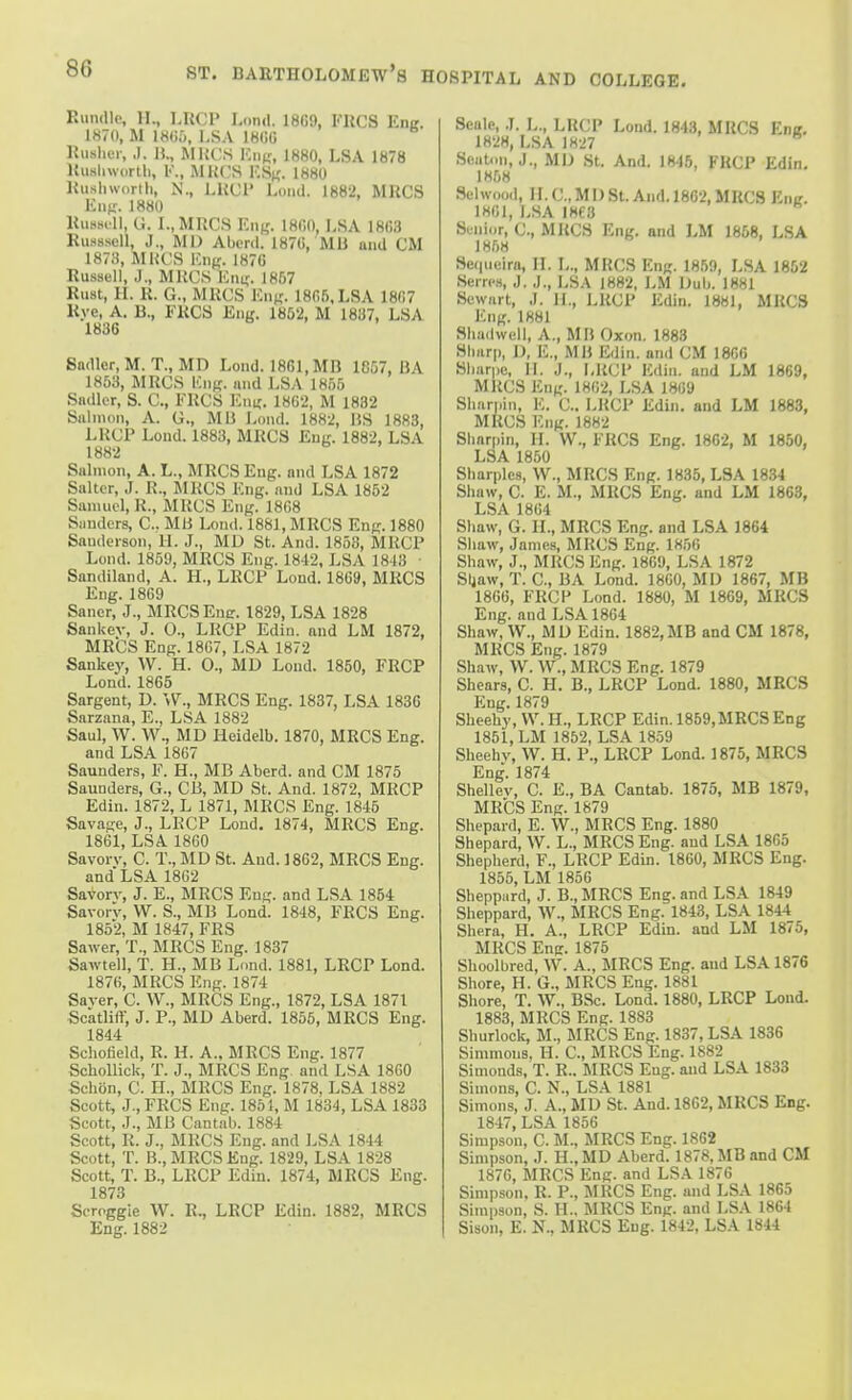Kundlc, II., LHOP Lond. 18G9, I'RCS Ena. 1870, M im>, I,SA IHCU Kuslicr, ,1. 1!., RIKCS V.ua, 1880, LSA 1878 UuBliwortli, I'., MK(.'S l',Sf{. 1880 Kusliworlh, N., LUUI Loud. 1882, MUCS Kiif;-. 1880 Uussrll, G. L, MRCS Eiif,'. 18fi0, LSA 18G3 Russsell, J., MD Abcrd. 187G, Mil and CM 1873, MKCS Kng. 187G Russell, J., MKCS Kmr. J8f,7 Rust, H. R. G., MUCS Kuk- 1805, LSA 1807 Kyc, A. B., FKCS Eng. 1852, M 1887, LSA 1836 Sadler, M. T., MD Lond. 1861, MB 1857, BA 1853, MRCS ICng. and LSA 1855 Sadler, S. C, FRCS F.ni;. 1862, M 1832 Salmon, A. G., MB Lond. 1882, BS 1883, LRCP Lond. 1883, MRCS Eul'. 1882, LSA 1882 Salmon, A. L., MRCS Eng. and LSA 1872 Salter, J. R., MRCS Eng. and LSA 1862 Samuel, R., MRCS Eng. 1808 Sanders, C. Mli Loud. 1881, MRCS Eng. 1880 Sauderson, H. J., MD St. And. 1868, MRCP Lund. 1859, MRCS Eng. 1842, LSA 18-13 ■ Sandiland, A. H., LRCP Lond. 18G9, MRCS Eng. 1809 Saner, J., MRCSEue. 1829, LSA 1828 Sankev, J. 0., LRCP Edin. and LM 1872, MRCS Eng. 18G7, LSA 1872 Sankey, W. H. O., MD Lond. 1860, FRCP Lond. 1865 Sargent, D. W., MRCS Eng. 1837, LSA 1836 Sarzana, E., LSA 1882 Saul, W. W., MD Heidelb. 1870, MRCS Eng. and LSA 1807 Saunders, F. H., MB Aberd. and CM 1875 Saunders, G., CB, MD St. And. 1872, MRCP Edin. 1872, L 1871, MRCS Eng. 1846 Savage, J., LRCP Lond, 1874, MRCS Eng. 1861, LSA 1800 Savorv, C. T., MD St. And. 1862, MRCS Eng. and LSA 1802 Savorv, J. E., MRCS Eng. and LSA 1854 Savorv, W. S., MB Lond. 1848, FRCS Eng. 1852, M 1847, FRS Sawer, T., MRCS Eng. 1837 Sawtell, T. H., MB Lond. 1881, LRCP Lond. 1870, MRCS Eng. 1874 Saver, C. W., MRCS Eng., 1872, LSA 1871 Scatliff, J. P., MD Aberd. 1855, MRCS Eng. 1844 Schofield, R. H. A., MRCS Eng. 1877 SchoUick, T. J., MRCS Eng and LSA 1800 Schon, C. H., MRCS Eng. 1878, LSA 1882 Scott, J., FRCS Eng. 1851, M 1834, LSA 1833 Scott, J., MB Cantab. 1884 Scott, R. J., MRCS Eng. and LSA 1844 Scott, T. B., MRCS Eng. 1829, LSA 1828 Scott, T. B., LRCP Edin. 1874, MRCS Eng. 1873 Soroggie W. R., LRCP Edin. 1882, MRCS Eng. 1882 Seale, J. L., LRCP Lond. 1843, MEGS Enir, 182H, LSA 1827 Scaton, J., MD St. And. 1846, FRCP Edin, 1858 Selwood, H.CMD St. And. 1862, MRCS Eng. 1861, LSA 1868 Sunic.r, C, MRCS Eng. and LM 1858, LSA 1858 Sequcira, IL L., MRCS Eng. 1859, LSA 1852 Serrcs, J. J., LSA 1882, LM Dub. J881 Sewart, J. li., LRCP Edin. 1881, MRCS Eng. 1881 Shadwell, A., MB Oxon. 1883 Slmrp, U, E., MB Edin. and CM 1806 Sbarpo, II. J., LRCP Edin. and LM 1869, MRCS Eng. 1802, LSA 1809 Sliarj.in, E. C. LRCP Edin. and LM 1883, MRCS Eng. 1882 Sliarpin, H. W., FRCS Eng. 1862, M 1850, LSA 1850 Sbarples, W., MRCS Eng. 1835, LSA 1834 Sliaw, C. E. M., MRCS Eng. and LM 1863, LSA 1804 Sbaw, G. IL, MRCS Eng. and LSA 1864 Sliaw, James, MRCS Eng. 1856 Shaw, J., MRCS Eng. 1809, LSA 1872 Sljaw, T. C, BA Lond. 1860, MD 1867, MB 1800, FRCP Lond. 1880, M 1869, MRCS Eng. and LSA 1864 Shaw, W., MD Edin. 1882,MB and CM 1878, MRCS Eng. 1879 Shaw, W. W., MRCS Eng. 1879 Shears, C. H. B., LRCP Lond. 1880, MRCS Eng. 1879 Sheehy, W. H., LRCP Edin. 1859, MRCS Eng 1851, LM 1852, LSA 1859 Sheehv, W. H. P., LRCP Lond. 1875, MRCS Eng. 1874 Shellev, C. E., BA Cantab. 1875, MB 1879, MRCS Eng. 1879 Sliepard, E. W., MRCS Eng. 1880 Shepard, W. L., MRCS Eng. and LSA 1866 Shepherd, F., LRCP Edin. 1860, MRCS Eng. 1855, LM 1856 Sheppard, J. B., MRCS Eng. and LSA 1849 Sheppard, W., MRCS Eng. 1843, LSA 1844 Shera, H. A., LRCP Edin. and LM 1875, MRCS Eng. 1875 Shoolbred, W. A., MRCS Eng. and LSA 1876 Shore, H. G., MRCS Eng. 1881 Shore, T. W., BSc. Lond. 1880, LRCP Lond. 1883, MRCS Eng. 1883 Shurlock, M., MRCS Eng. 1837, LSA 1836 Simmons, H. C, MRCS Eng. 1882 Simonds, T. R.. MRCS Eng. and LSA 1833 Simons, C. N., LSA 1881 Simons, J. A., MD St. And. 1802, MRCS Eng. 1847, LSA 1866 Simpson, C. M., MRCS Eng. 1862 Simpson, J. H.,MD Aberd. 1878, MB and CM 1876, MRCS Eng. and LSA 1876 Simpson. R. P., MRCS Eng. and LSA 1865 Simpson, S. H., MRCS Eng. and LSA 1804 Sison, E. N., MRCS Eng. 1842, LSA 1844