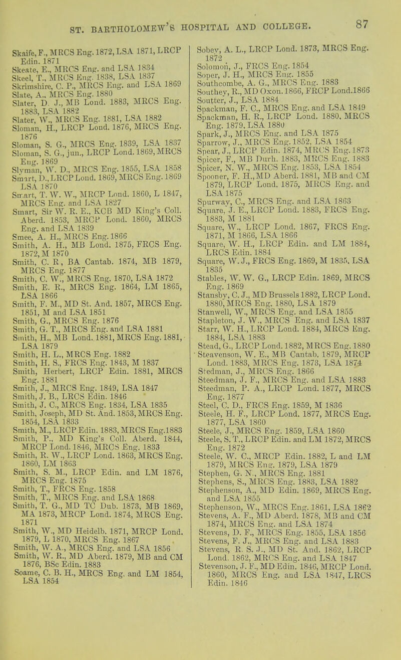 Sknifc, F.. MRCS Eng. 1872, LSA 1871, LRCP Ellin. 1871 Skcato, E., MROS Enp. and LSA 18.34 Skcel, T., MKCS Km-. 1H38, LSA 1837 Skrim.shirc. C. P., JIHCS Eng. and LSA 1869 Slute, A.. MKCS Eng. 1880 Slater, D. J., MI5 Lond. 1883, MRCS Eng. 1883, LSA 1882 Slater, \V., MKCS Eng. 1881, LSA 1882 Sloman, H., LRCP Lond. 1876, MRCS Eng. 1876 Sloman, S. G., MRCS Eng. 1839, LSA 1837 Sloman, S. G., jun., LRCP Lond. 1869, MRCS Eng. 1869 Slvman, W. D., MRCS Eng. 1855, LSA 18o8 Smart, D., LRCP Loud. 1869, MRCS Eng. 1869 LSA 1870 Sn^.nrt, T. W. W., MRCP Lond. 1860, L 1847, MRCS Eng. and LSA 1827 Smart, Sir W. R. E., KCB MD King's Coll. A herd. 1853, MRCf Lond. 1860, MRCS Eng. and LSA 1839 Smee, A. H., MRCS Eng. 1866 Smith, A. H., MB Lond. 1875, FRCS Eng. 1872, M 1870 Smith, C. R, BA Cantab. 1874, MB 1879, MRCS Eng. 1877 Smith, C. VV., MRCS Eng. 1870, LSA 1872 Smith, E. R., MRCS Eng. 1864, LM 1865, LSA 1866 Smith, F. M., MD St. And. 1857, MRCS Eng. 1851, M and LSA 1851 Smith, G., MRCS Eng. 1876 Smith, G. T., MRCS Eng. and LSA 1881 Smith, H., MB Lond. 1881, MRCS Eng. 1881, • LSA 1879 Smith, H. L., MRCS Eng. 1882 Smith, H. S., FRCS Eng. 1843, M 1837 Smith, Herbert, LRCP Edin. 1881, MRCS Eng. 1881 Smith, J., MRCS Eng. 1849, LSA 1847 Smith, J. B., LRCS Edin. 1846 Smith, J. C, MRCS Eng. 1834, LSA 1835 Smith, Joseph, MD St. And. 1853, MRCS Eng. 1854, LSA 1833 Smith, M., LRCP Edin. 1883, MRCS Eng.1883 Smith, P., MD King's Coll. Aberd. 1844, MRCP Lond. 1846, MRCS Eng. 1833 Smith, R. W., LRCP Lond. 1863, MRCS Eng. 1860, LM 1863 Smith, S. M., LRCP Edin. and LM 1876, MRCS Eng. 1875 Smith, T., FRCS Eng. 1858 Smith, T., MRCS Eng. and LSA 1868 Smith, T. G., MD TC Dub. 1873, MB 1869, MA 1873, MRCP Lond. 1874, MRCS Eng. 1871 ^ Smith, W., MD Ileidelb. 1871, MRCP Lond. 1879, L 1870, MRCS Eng. 1867 Smith, W. A., MRCS Eng. and LSA 1856 Smith, VV. R., MD Aberd. 1879, MB and CM 1876, BSc Edin. 1883 Soame, C. B. H., MRCS Eng. and LM 1854, LSA 1854 Sobev, A. L., LRCP Lond. 1873, MRCS Eng. 1872 Solomoii, J., FRCS Eng. 1854 Sopor, J. H., MRCS Enir. 1855 Southcombe, A. G., MRCS Eng. 1883 Southev, R., MD Oxon. 1866, FRCP Lond.1866 Soutter, J., LSA 1884 Spademan, F. C, MRCS Eng. and LSA 1849 Spackman, H. R., LRCP Lond. 1880. MRCS Eng. 1879. LSA 1880 Spark, J., MRCS Eng. and LSA 1875 Sparrow, J., MRCS Eng. 1852. LSA 1854 Spear, J., LRCP Edin. 1874, MKCS Eng. 1873 Spicer, F., MB Durh. 1883, MRCS Eng. 1883 Spicer, N. W., MRCS Eng. 1853, LSA 1854 Spooner, F. H.,MD Aberd. 1881, MB and CM 1879, LRCP Lond. 1875, MRCS Eng. and LSA 1875 Spurwav, C, MRCS Eng. and LSA 1863 Square, J. E., LRCP Loud. 1883, FRCS Eng. 1883, M 1881 Square, W., LRCP Lond. 1867, FRCS Eng. 1871, M 18G6, LSA 1866 Square, W. H., LRCP Edin. .and LM 1884, LRCS Edin. 1884 Square, VV. J., FRCS Eng. 1869, M 183.\ LSA 1835 Stables, VV. \V. G., LRCP Edin. 1869, MRCS Eng. 1869 Stansby. C. J., MD Brussels 1882, LRCP Lond. 1880, MRCS Eng. 1880, LSA 1879 Stanwell, W., MRCS Eng. and LSA 1855 Stapleton, J. VV., MRCS Eng. and LSA 1837 Starr, VV. H., LRCP Lond. 1884, MRCS Eng. 1884, LSA 1883 Stead, G., LRCP Lond. 1882, MRCS Eng. 1880 • Steavenson, W. E., MB Cantab. 1879, MRCP Lond. 1883, MRCS Eng. 1873, LSA 1874 Stedraan, J., MRCS Eng. 1866 Steedman, J. F., MRCS Eng. and LSA 1883 Steedman, P. A., LRCP Lond. 1877, MRCS Eng. 1877 Steel, C. D., FRCS Eng. 1859, M 1836 Steele, H. F., LRCP Lond. 1877, MRCS Eng. 1877, LSA 1860 Steele, J., MRCS Eng. 1859, LSA 1860 Steele, S. T., LRCP Edin. and LM 1872, MRCS Eng. 1872 Steele, VV. C, MRCP Edin. 1882, L and LM 1879, MRCS Ena:. 1879, LSA 1879 Stephen, G. N., MRCS Eng. 1881 Stephens, S., MRCS Eng. 1883, LSA 1882 Stephenson, A., MD Edin. 1869, MRCS Eng. and LSA 1855 Stephenson, VV., MRCS Eng. 1861, LSA 1862 Stevens, A. F., MD Aberd. 1878, MB and CM 1874, MRCS Eng. and LSA 1874 Stevens, D. F., MRCS Eng. 1855. LSA 1856 Stevens, F. J., MRCS Eng. and LSA 1883 Stevens, R. S. .).. MU St. And. 1862, LRCP Lond. 1862, MROS Eng. and LSA 1847 Stevenson, J. F., MD Edin. 1846, MRCP Lond. 1860, MRCS Eng. and LSA 1847, LRCS Edin. 1846