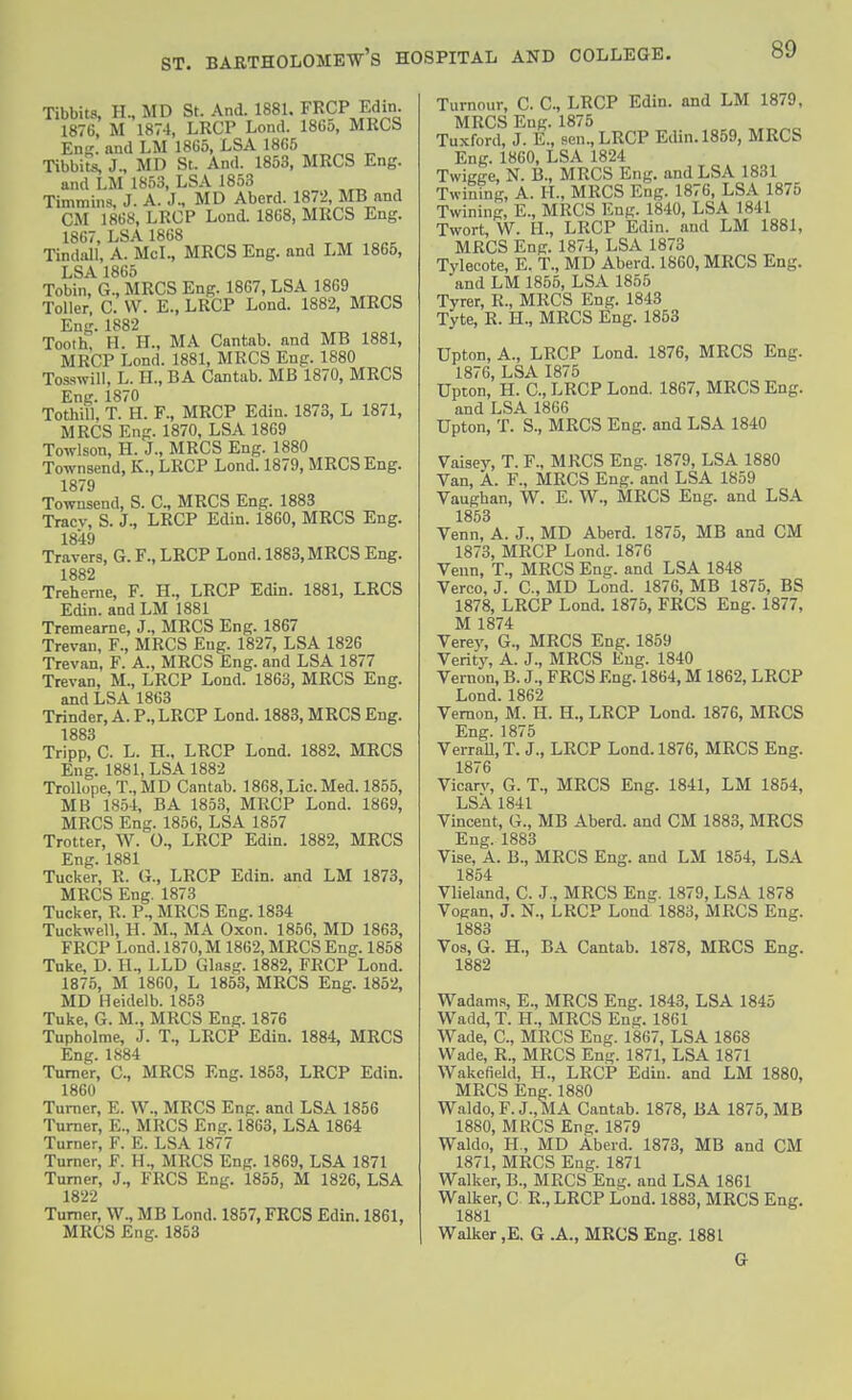 Tibbits, H., MD St. And. 1881. FRCP Edin. 1876, M 1874, LRCP Lond. 1865, MRCS Eni?. and LM 1865, LSA 1865 Tibbitls J., MD St. And. 1853, MRCS Eng. and LM 1853, LSA 1853 Timmins, J. A. J.. MD Aberd. 1872, MB and CM 1868, LRCP Lond. 1868, MRCS Eng. 1867, LSA 1868 Tindall, A. McL, MRCS Eng. and LM 1865, LSA 1865 Tobin, G., MRCS Eng. 1867, LSA 1869 Toller. C. VV. E., LRCP Lond. 1882, MRCS Eng. 1882 Tooth, H. H., MA Cantab, and MB 1881, MRCP Lond. 1881, MRCS Eng. 1880 Tosswill, L. H., BA Cantab. MB 1870, MRCS Eng. 1870 TothiU, T. H. F., MRCP Edin. 1873, L 1871, MRCS Eng. 1870, LSA 1869 Towlson, H. J., MRCS Eng. 1880 Townsend, K., LRCP Lond. 1879, MRCS Eng. 1879 Townsend, S. C, MRCS Eng. 1883 Tracv, S. J., LRCP Edin. 1860, MRCS Eng. 1849 Travers, G. F., LRCP Lond. 1883, MRCS Eng. 1882 Treherne, F. H., LRCP Edin. 1881, LRCS Edin. and LM 1881 Tremearne, J., MRCS Eng. 1867 Trevan, F., MRCS Eng. 1827, LSA 1826 Trevan, F. A., MRCS Eng. and LSA 1877 Trevan, M., LRCP Lond. 1863, MRCS Eng. and LSA 1863 Trinder, A. P., LRCP Lond. 1883, MRCS Eng. 1883 Tripp, C. L. H., LRCP Lond. 1882. MRCS Eng. 1881, LSA 1882 Trollope,T.,MD Cantab. 1868, Lie. Med. 1855, MB 1854, BA 1853, MRCP Lond. 1869, MRCS Eng. 1856, LSA 1857 Trotter, W. O., LRCP Edin. 1882, MRCS Eng. 1881 Tucker, R. G., LRCP Edin. and LM 1873, MRCS Eng. 1873 Tucker, R. P., MRCS Eng. 1834 Tuckwell, H. M., MA Oxon. 1856, MD 1863, FRCP Lond. 1870, M 1862, MRCS Eng. 1858 Tnke, D. H., LLD Glasg. 1882, FRCP Lond. 1875, M 1860, L 1853, MRCS Eng. 1852, MD Heidelb. 1853 Tuke, G. M., MRCS Eng. 1876 Tupholme, J. T., LRCP Edin. 1884, MRCS Eng. 1884 Turner, C, MRCS Eng. 1853, LRCP Edin. 1860 Turner, E. \V., MRCS Eng. and LSA 1856 Turner, E., MRCS Eng. 1863, LSA 1864 Turner, F. E. LSA 1877 Turner, F. H., MRCS Eng. 1869, LSA 1871 Turner, J., FRCS Eng. 1855, M 1826, LSA 1822 Turner, W., MB Lond. 1857, FRCS Edin. 1861, MRCS Eng. 1853 Turnour, C. C, LRCP Edin. and LM 1879, MRCS Eng. 1875 Tuxford, J. E., sen., LRCP Edin. 1859, MRCS Eng. 1860, LSA 1824 Twigge, N. B., MRCS Eng. and LSA 1831 Twining, A. H., MRCS Eng. 1876, LSA 1875 Twining, E., MRCS Eng. 1840, LSA 1841 Twort, W. H., LRCP Edin. and LM 1881, MRCS Eng. 1874, LSA 1873 Tylecote, E. T., MD Aberd. 1860, MRCS Eng. and LM 1855, LSA 1855 Tyrer, R., MRCS Eng. 1843 Tyte, R. IL, MRCS Eng. 1853 Upton, A., LRCP Lond. 1876, MRCS Eng. 1876, LSA 1875 Upton, H. C, LRCP Lond. 1867, MRCS Eng. and LSA 1866 Upton, T. S., MRCS Eng. and LSA 1840 Vaisey, T. F., MRCS Eng. 1879, LSA 1880 Van, A. F., MRCS Eng. and LSA 1859 Vaughan, W. E. W., MRCS Eng. and LSA 1853 Venn, A. J., MD Aberd. 1875, MB and CM 1873, MRCP Lond. 1876 Venn, T., MRCS Eng. and LSA 1848 Verco, J. C, MD Lond. 1876, MB 1875, BS 1878, LRCP Lond. 1875, FRCS Eng. 1877, M 1874 Verey, G., MRCS Eng. 1859 Verity, A. J., MRCS Eng. 1840 Vernon, B. J., FRCS Eng. 1864, M 1862, LRCP Lond. 1862 Vernon, M. H. H., LRCP Lond. 1876, MRCS Eng. 1875 VerraU, T. J., LRCP Lond. 1876, MRCS Eng. 1876 Vicarv, G. T., MRCS Eng. 1841, LM 1854, LSA 1841 Vincent, G., MB Aberd. and CM 1883, MRCS Eng. 1883 Vise, A. B., MRCS Eng. and LM 1854, LSA 1854 Vlieland, C. J., MRCS Eng. 1879, LSA 1878 Vogan, J. N., LRCP Lond 1883, MRCS Eng. 1883 Vos, G. H., BA Cantab. 1878, MRCS Eng. 1882 Wadams, E., MRCS Eng. 1843, LSA 1845 Wadd, T. H., MRCS Eng. 1861 Wade, C, MRCS Eng. 1867, LSA 1868 Wade, R., MRCS Eng. 1871, LSA 1871 Wakefield, H., LRCP Edin. and LM 1880, MRCS Eng. 1880 Waldo, F. J., MA Cantab. 1878, BA 1875, MB 1880, MRCS Eng. 1879 Waldo, H., MD Aberd. 1873, MB and CM 1871, MRCS Eng. 1871 Walker, B., MRCS Eng. and LSA 1861 Walker, C R., LRCP Lond. 1883, MRCS Eng. 1881 Walker ,E. G .A., MRCS Eng. 1881 G