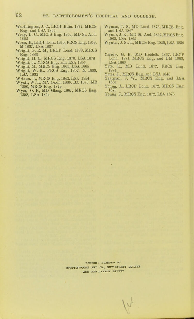 Worthington, J. C, LRCP Edin. 1877, MRCS Eng. unci LSA 1865 Wray, D. C, MRCS Eng. 1856, MD St. And. 1862 VVron, E.,LRCP Edin. 1860, FRCS Eng. 1869, M 1837, LSA 1837 Wright, G. R. M., LRCP Lond. 1883, MRCS Eng. 1883 Wright, H. C, MRCS Eng. 1878, LSA 1878 Wright, J., MRCS Eng. and LSA 1853 Wright, M., MRCS Eng. 1863, LSA 1865 Wright, W. K., ERCS Eng. 1852, M 1833, LSA 1832 Wrixon, J., MRCS Eng. 1842, LSA 1854 Wvatt, W.T., MA Oxon. 1880, BA 1876, MB i880, MRCS Eng. 1879 Wyer, 0. F., MD Glasg. 1867, MRCS Eng. 1858, LSA 1859 Wyman, J. S., MD Lond. 1873, MRCS Eng. and LSA 1867 Wynne, J. K., MD St And. 1862, MRCS Eng. 1863, LSA 1865 Wyntcr, J. St.T., MRCS Eng. 1858, LSA 1830 Yarrow, G. E., MD Ileidclb. 1867, LKCP Lond. 187], MRCS Eng. and LM 1863, LSA 1863 Yato, li., MB Lond. 1872, FRCS Eng. 1874 Yates, J., MRCS Eng. and LSA 1846 Yeatman, J. W., MRCS Eng. and LSA 1881 Young, A., LRCP Lond. 1872, MRCS Eng. 1870 Young, J., MRCS Eng. 1872, LSA 1876 tOSDOS 1 riUNTED BT ■POTTISTTOODB AHD CO., KBW-STItEET ,M^ASB ASD PAELIAMKKT STUBET
