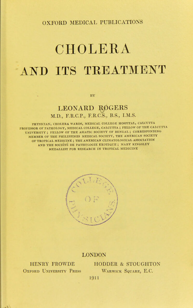 CHOLERA AND ITS TEEATMENT BY LEONARD ROGERS M.D., F.R.C.P., F.R.ck, B.S., I.M.S. PHYSICIAN, CHOI.ERA WARDS, JIEDICAL COLLEGE HOSPITAL, CALCUTTA PROFESSOR OF PATHOLOGY, MEDICAL COLLEGE, CALCUTPA ; FELLOW OF THE CAI.CUTIA UNIVERSITY ; FELLOW OF THE ASIATIC SOCIETY OF BENGAL ; CORRESPONDING MEMBER OF THE PHILIPPINES MEDICAL SOCIETY, THE AMERICAN SOCIETY OF TROPICAL MEDICINE ; THE AMERICAN CLIMATOLOGICAL ASSOCIATION AND THE SOCIETE DE PATHOLOGIE EXOTIUUE ; JIARY KINGSLEY JtEDALLIST FOR RESEARCH IN TROPICAL MEDICINE LONDON HENRY FROWDE HODDER STOUGHTON Oxford University Press Warwick Square, E.C. 1911