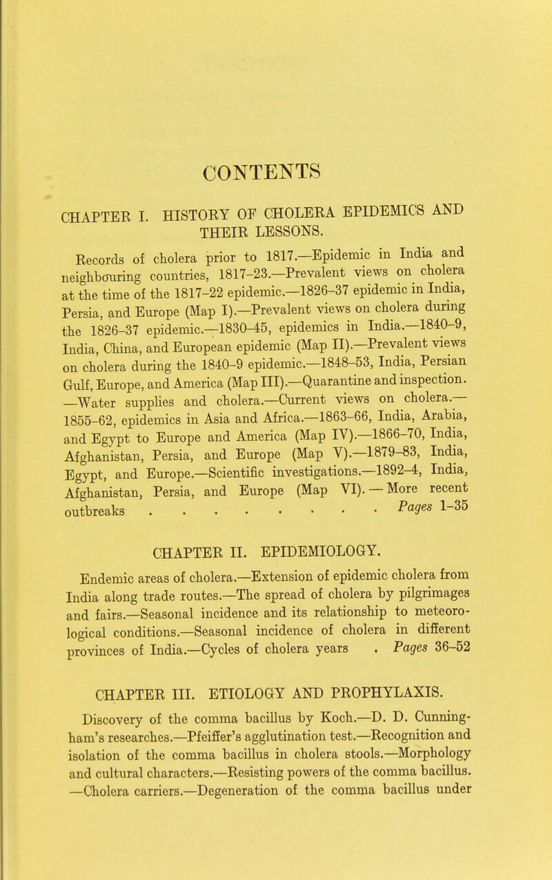 CONTENTS CHAPTER I. HISTORY OF CHOLERA EPIDEMICS AND THEIR LESSONS. Records of cholera prior to 1817.—Epidemic in India and neighbo-uring countries, 1817-23.—Prevalent views on cholera at the time of the 1817-22 epidemic—1826-37 epidemic in India, Persia, and Europe (Map I).—Prevalent views on cholera durmg the 1826-37 epidemic—1830-45, epidemics in India.—1840-9, India, China, and European epidemic (Map II).—Prevalent views on cholera during the 1840-9 epidemic—1848-53, India, Persian Gulf, Europe, and America (Map III).—Quarantine and inspection. —Water supplies and cholera.—Current views on cholera.— 1855-62, epidemics in Asia and Africa.—1863-66, India, Arabia, and Egypt to Europe and America (Map IV).—1866-70, India, Afghanistan, Persia, and Europe (Map V).—1879-83, India, Egypt, and Europe.—Scientific investigations.—1892-4, India, Afghanistan, Persia, and Europe (Map VI). —More recent outbreaks ■P«S'«« 1-35 CHAPTER II. EPIDEMIOLOGY. Endemic areas of cholera.—Extension of epidemic cholera from India along trade routes.-The spread of cholera by pilgrimages and fairs.—Seasonal incidence and its relationship to meteoro- logical conditions.—Seasonal incidence of cholera in different provinces of India.—Cycles of cholera years . Pages 36-52 CHAPTER III. ETIOLOGY AND PROPHYLAXIS. Discovery of the comma bacillus by Koch.—D. D. Cunning- ham's researches.—PfeifEer's agglutination test.—Recognition and isolation of the comma bacillus in cholera stools.—Morphology and cultural characters.—Resisting powers of the comma bacillus. —Cholera carriers.—Degeneration of the comma bacillus under