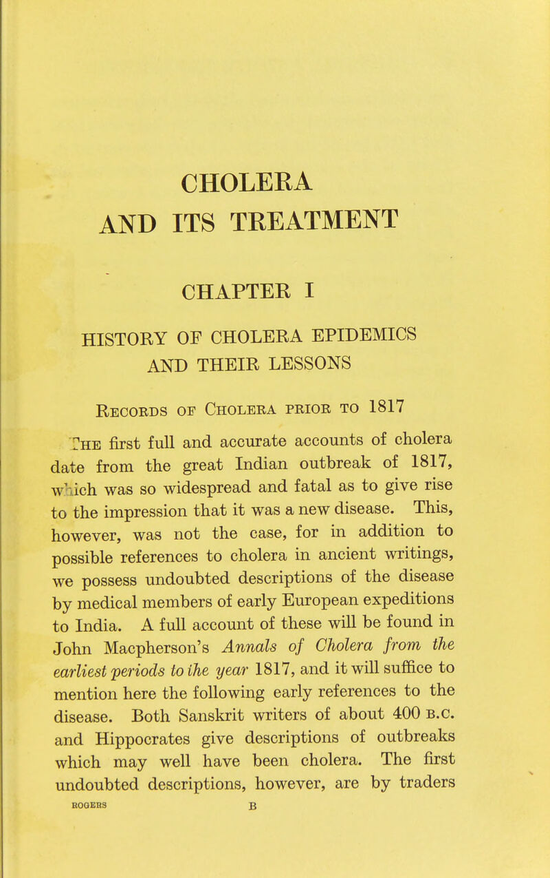 AND ITS TREATMENT CHAPTEK I HISTORY OF CHOLERA EPIDEMICS AND THEIR LESSONS Records of Cholera prior to 1817 The first full and accurate accounts of cholera date from the great Indian outbreak of 1817, which was so widespread and fatal as to give rise to the impression that it was a new disease. This, however, was not the case, for in addition to possible references to cholera in ancient writings, we possess undoubted descriptions of the disease by medical members of early European expeditions to India. A full account of these will be found in John Macpherson's Annals of Cholera from the earliest periods to the year 1817, and it will suffice to mention here the following early references to the disease. Both Sanskrit writers of about 400 B.C. and Hippocrates give descriptions of outbreaks which may well have been cholera. The first undoubted descriptions, however, are by traders EOOERS B