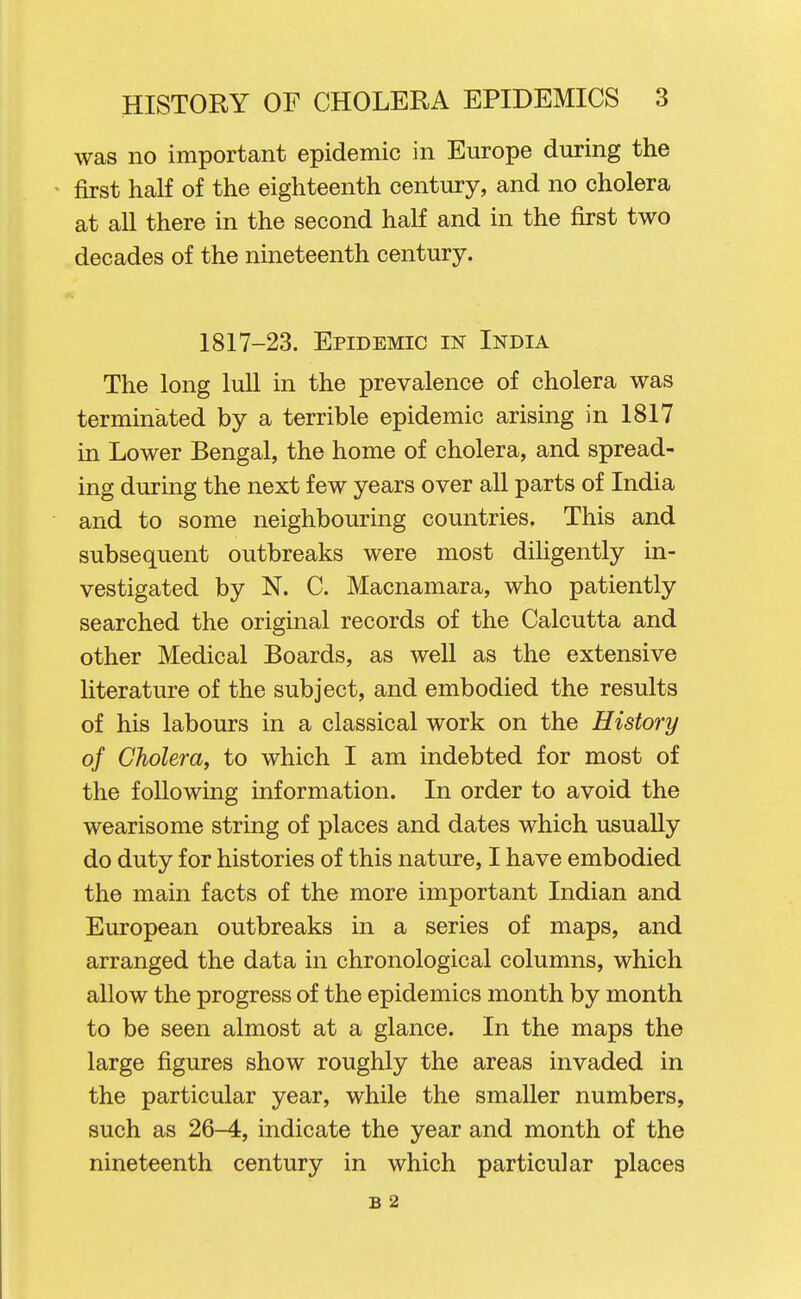 was no important epidemic in Europe during the first half of the eighteenth century, and no cholera at all there in the second half and in the first two decades of the nineteenth century. 1817-23. Epidemic in India The long lull in the prevalence of cholera was terminated by a terrible epidemic arising in 1817 in Lower Bengal, the home of cholera, and spread- ing durmg the next few years over all parts of India and to some neighbouring countries. This and subsequent outbreaks were most diligently in- vestigated by N. C. Macnamara, who patiently searched the original records of the Calcutta and other Medical Boards, as well as the extensive literature of the subject, and embodied the results of his labours in a classical work on the History of Cholera, to which I am indebted for most of the following information. In order to avoid the wearisome string of places and dates which usually do duty for histories of this nature, I have embodied the main facts of the more important Indian and European outbreaks in a series of maps, and arranged the data in chronological columns, which allow the progress of the epidemics month by month to be seen almost at a glance. In the maps the large figures show roughly the areas invaded in the particular year, while the smaller numbers, such as 26-4, indicate the year and month of the nineteenth century in which particular places