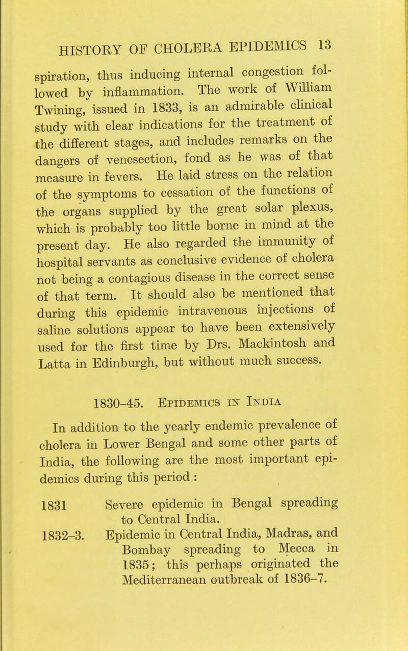 spiration, thus inducing internal congestion fol- lowed by inflammation. The work of William Twining, issued in 1833, is an admirable clinical study with clear indications for the treatment of the different stages, and includes remarks on the dangers of venesection, fond as he was of that measure in fevers. He laid stress on the relation of the symptoms to cessation of the functions of the organs supplied by the great solar plexus, which is probably too little borne in mind at the present day. He also regarded the immunity of hospital servants as conclusive evidence of cholera not being a contagious disease in the correct sense of that term. It should also be mentioned that during this epidemic intravenous injections of saline solutions appear to have been extensively used for the first time by Drs. Mackintosh and Latta in Edinburgh, but without much success. 1830-45. Epidemics in India In addition to the yearly endemic prevalence of cholera in Lower Bengal and some other parts of India, the following are the most important epi- demics during this period: 1831 Severe epidemic in Bengal spreading to Central India. 1832-3. Epidemic in Central India, Madras, and Bombay spreading to Mecca in 1835; this perhaps originated the Mediterranean outbreak of 1836-7.