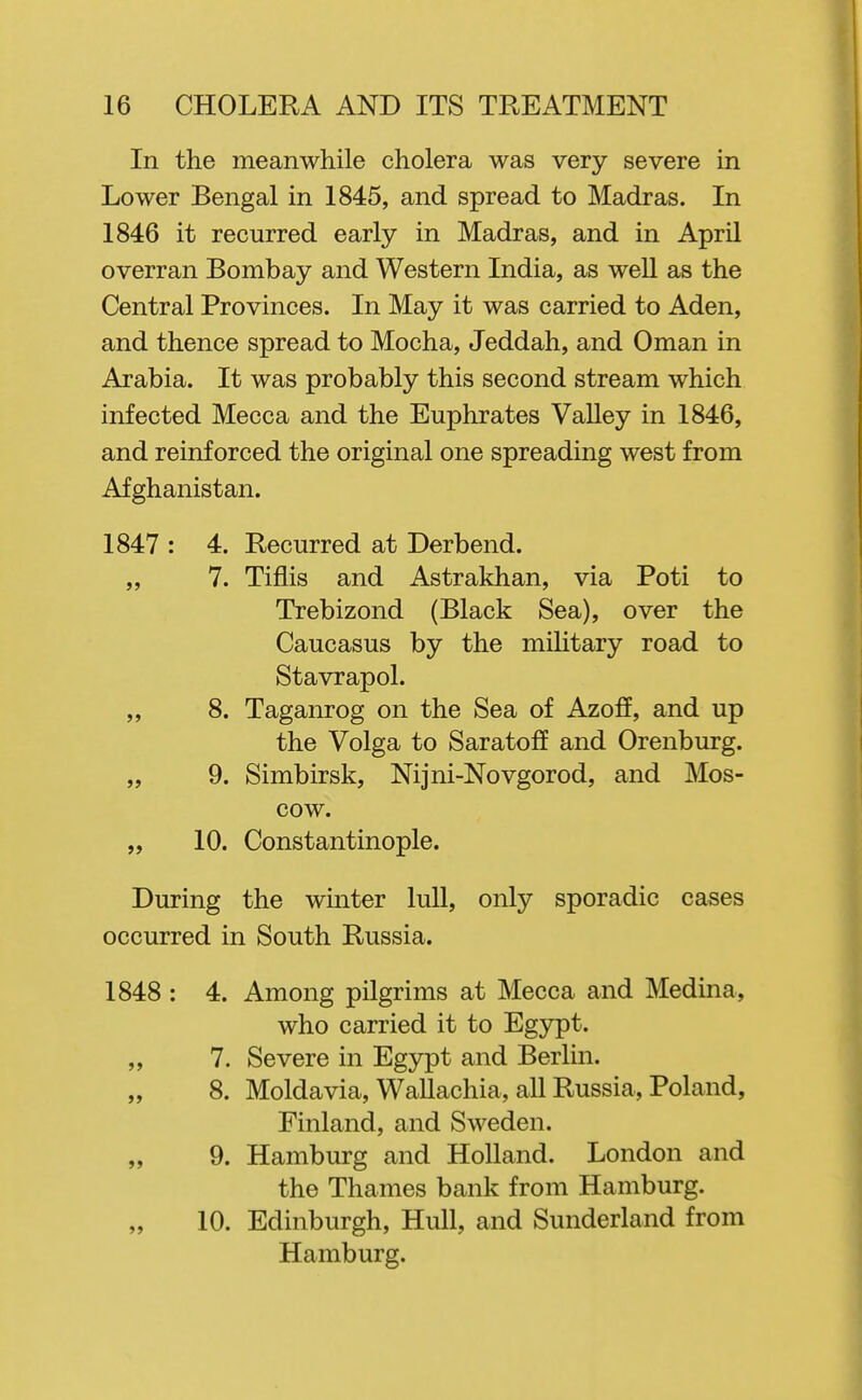 In the meanwhile cholera was very severe in Lower Bengal in 1845, and spread to Madras. In 1846 it recurred early in Madras, and in April overran Bombay and Western India, as well as the Central Provinces. In May it was carried to Aden, and thence spread to Mocha, Jeddah, and Oman in Arabia. It was probably this second stream which infected Mecca and the Euphrates Valley in 1846, and reinforced the original one spreading west from Afghanistan. 1847 : 4. Recurred at Derbend. „ 7. Tiflis and Astrakhan, via Poti to Trebizond (Black Sea), over the Caucasus by the military road to Stavrapol. „ 8. Taganrog on the Sea of Azoff, and up the Volga to Saratoff and Orenburg. „ 9. Simbirsk, Nijni-Novgorod, and Mos- cow. „ 10. Constantinople. During the winter lull, only sporadic cases occurred in South Russia. 1848 : 4. Among pilgrims at Mecca and Medina, who carried it to Egypt. „ 7. Severe in Egypt and Berlin. „ 8. Moldavia, Wallachia, all Russia, Poland, Finland, and Sweden. „ 9. Hamburg and Holland. London and the Thames bank from Hamburg. 10. Edinburgh, Hull, and Sunderland from Hamburg.