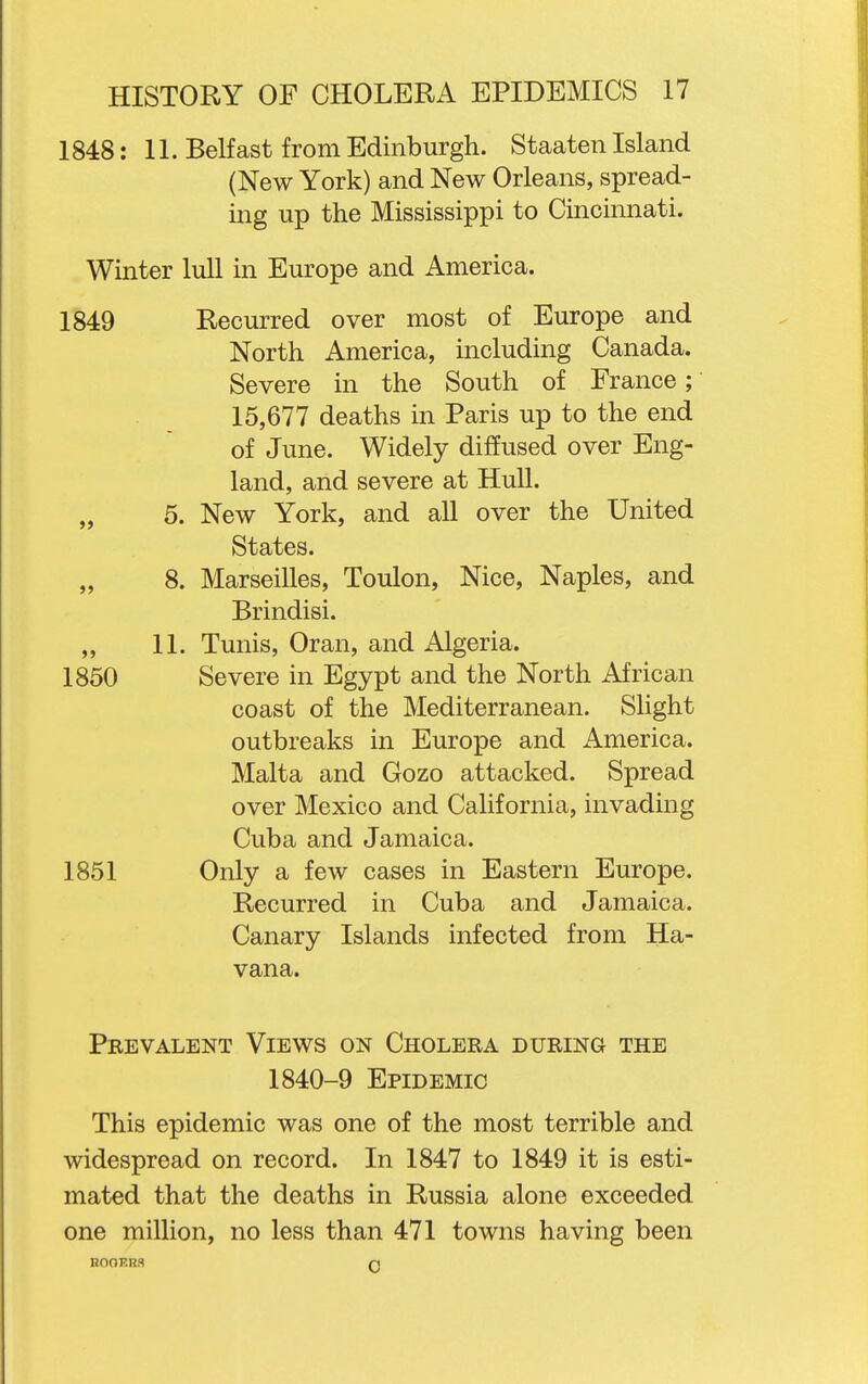 1848: 11. Belfast from Edinburgh. Staaten Island (New York) and New Orleans, spread- ing up the Mississippi to Cincinnati. Winter lull in Europe and America. 1849 Recurred over most of Europe and North America, including Canada. Severe in the South of France;' 15,677 deaths in Paris up to the end of June. Widely diffused over Eng- land, and severe at Hull. „ 5. New York, and all over the United States. „ 8. Marseilles, Toulon, Nice, Naples, and Brindisi. „ 11. Tunis, Oran, and Algeria. 1850 Severe in Egypt and the North African coast of the Mediterranean. Slight outbreaks in Europe and America. Malta and Gozo attacked. Spread over Mexico and California, invading Cuba and Jamaica. 1851 Only a few cases in Eastern Europe. Recurred in Cuba and Jamaica. Canary Islands infected from Ha- vana. Prevalent Views on Cholera during the 1840-9 Epidemic This epidemic was one of the most terrible and widespread on record. In 1847 to 1849 it is esti- mated that the deaths in Russia alone exceeded one million, no less than 471 towns having been E00ER3 n