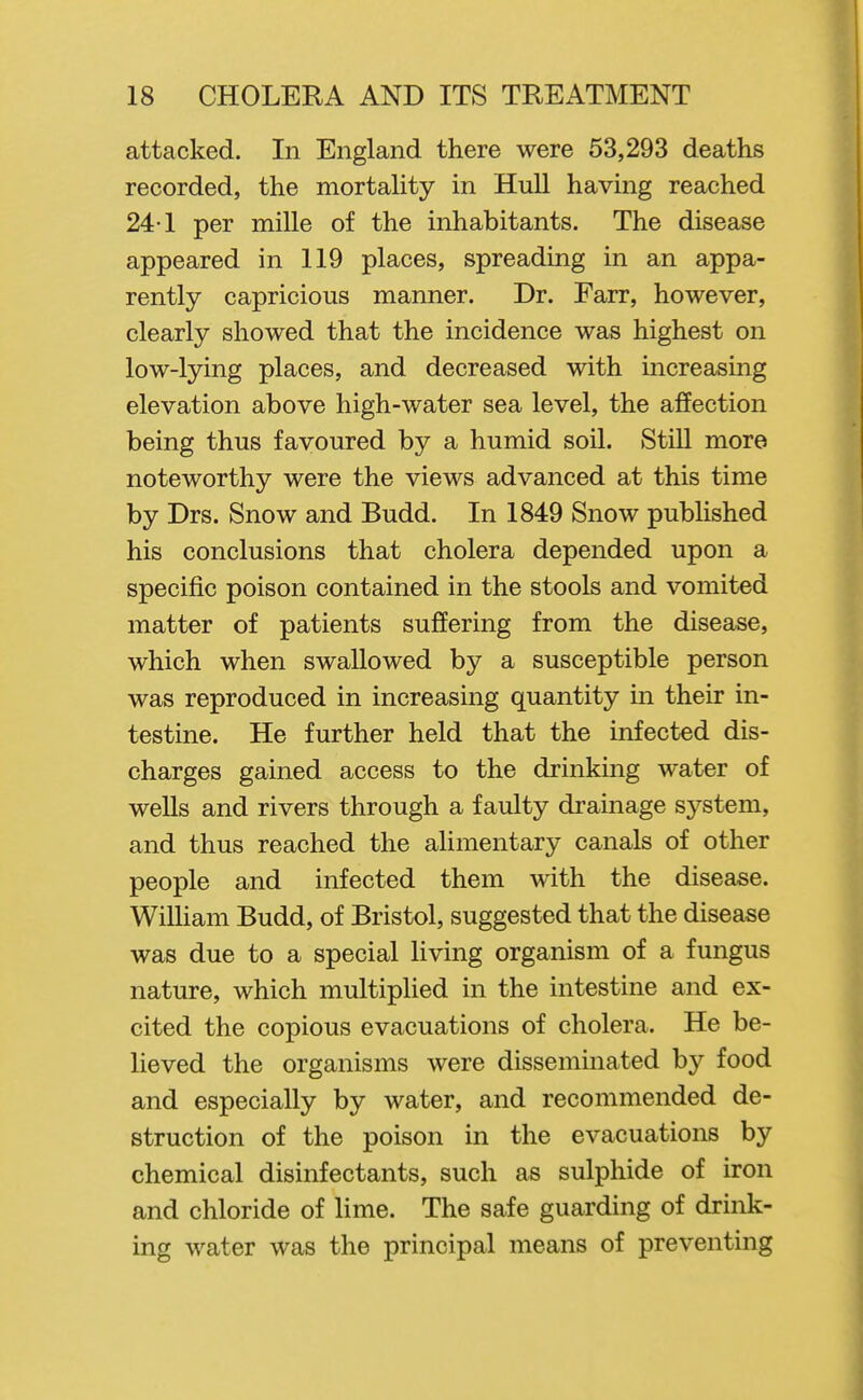 attacked. In England there were 53,293 deaths recorded, the mortality in Hull having reached 24-1 per mille of the inhabitants. The disease appeared in 119 places, spreading in an appa- rently capricious manner. Dr. Farr, however, clearly showed that the incidence was highest on low-lying places, and decreased with increasing elevation above high-water sea level, the affection being thus favoured by a humid soil. Still more noteworthy were the views advanced at this time by Drs. Snow and Budd. In 1849 Snow published his conclusions that cholera depended upon a specific poison contained in the stools and vomited matter of patients sujSering from the disease, which when swallowed by a susceptible person was reproduced in increasing quantity in their in- testine. He further held that the infected dis- charges gained access to the drinking water of wells and rivers through a faulty di'ainage system, and thus reached the alimentary canals of other people and infected them with the disease. WiUiam Budd, of Bristol, suggested that the disease was due to a special living organism of a fungus nature, which multiplied in the intestine and ex- cited the copious evacuations of cholera. He be- lieved the organisms were disseminated by food and especially by water, and recommended de- struction of the poison in the evacuations by chemical disinfectants, such as sulphide of iron and chloride of lime. The safe guarding of drink- ing water was the principal means of preventing