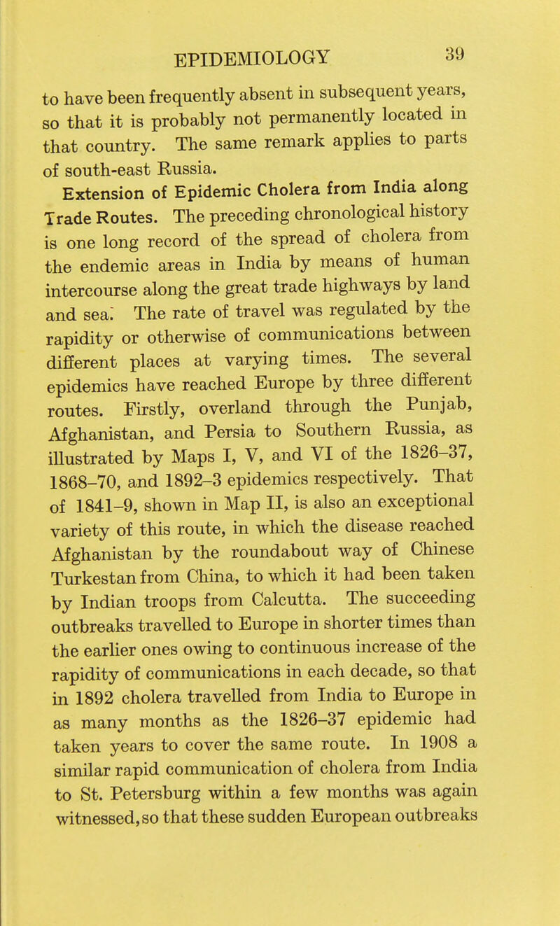 to have been frequently absent in subsequent years, so that it is probably not permanently located in that country. The same remark applies to parts of south-east Russia. Extension of Epidemic Cholera from India along Trade Routes. The preceding chronological history is one long record of the spread of cholera from the endemic areas in India by means of human intercourse along the great trade highways by land and sea; The rate of travel was regulated by the rapidity or otherwise of communications between different places at varying times. The several epidemics have reached Europe by three different routes. Firstly, overland through the Punjab, Afghanistan, and Persia to Southern Russia, as iUustrated by Maps I, V, and VI of the 1826-37, 1868-70, and 1892-3 epidemics respectively. That of 1841-9, shown in Map II, is also an exceptional variety of this route, in which the disease reached Afghanistan by the roundabout way of Chinese Turkestan from China, to which it had been taken by Indian troops from Calcutta. The succeeding outbreaks travelled to Europe in shorter times than the earlier ones owing to continuous increase of the rapidity of communications in each decade, so that in 1892 cholera travelled from India to Europe in as many months as the 1826-37 epidemic had taken years to cover the same route. In 1908 a similar rapid communication of cholera from India to St. Petersburg within a few months was again witnessed, so that these sudden European outbreaks