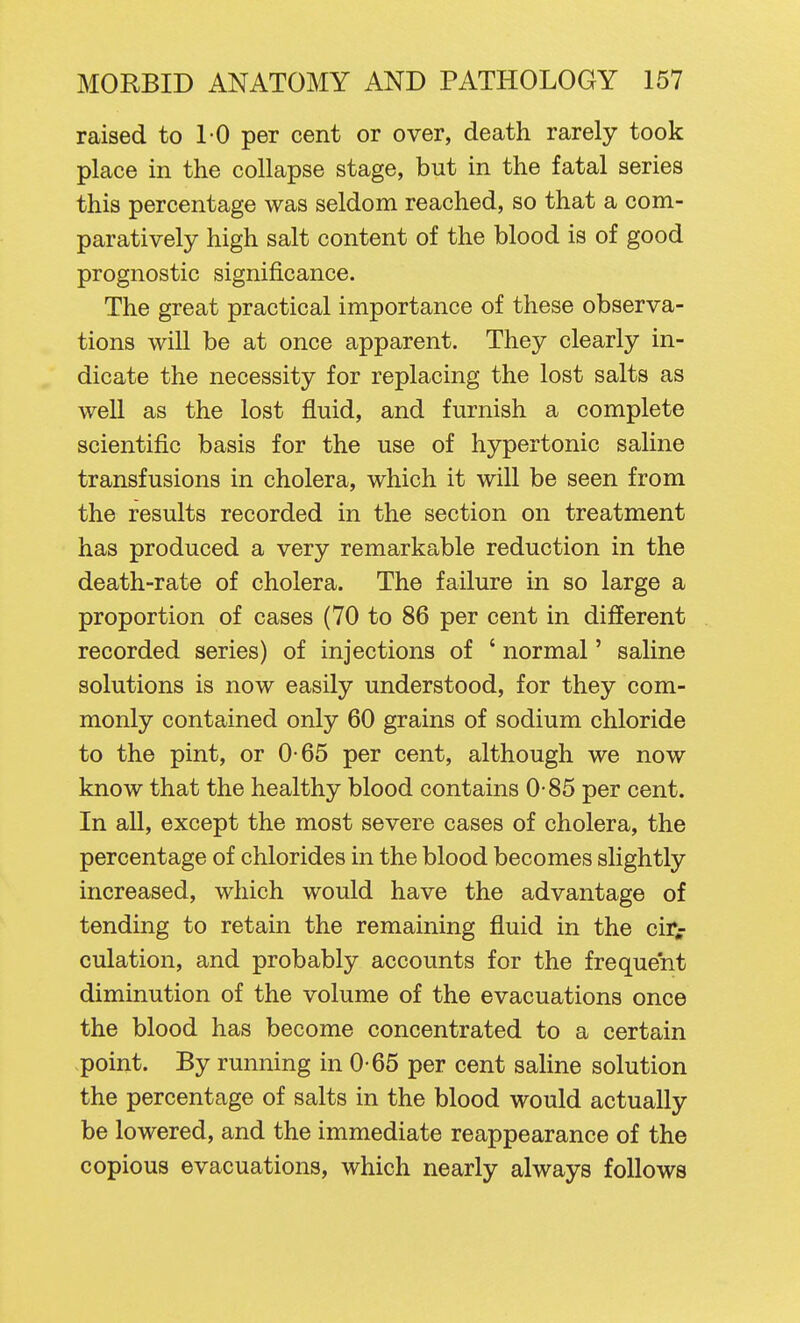 raised to 10 per cent or over, death rarely took place in the collapse stage, but in the fatal series this percentage was seldom reached, so that a com- paratively high salt content of the blood is of good prognostic significance. The great practical importance of these observa- tions will be at once apparent. They clearly in- dicate the necessity for replacing the lost salts as well as the lost fluid, and furnish a complete scientific basis for the use of hypertonic saline transfusions in cholera, which it will be seen from the results recorded in the section on treatment has produced a very remarkable reduction in the death-rate of cholera. The failure in so large a proportion of cases (70 to 86 per cent in different recorded series) of injections of ' normal' saline solutions is now easily understood, for they com- monly contained only 60 grains of sodium chloride to the pint, or 0-65 per cent, although we now know that the healthy blood contains 0-85 per cent. In aU, except the most severe cases of cholera, the percentage of chlorides in the blood becomes slightly increased, which would have the advantage of tending to retain the remaining fluid in the cir^ culation, and probably accounts for the frequent diminution of the volume of the evacuations once the blood has become concentrated to a certain point. By running in 0-65 per cent saline solution the percentage of salts in the blood would actually be lowered, and the immediate reappearance of the copious evacuations, which nearly always follows