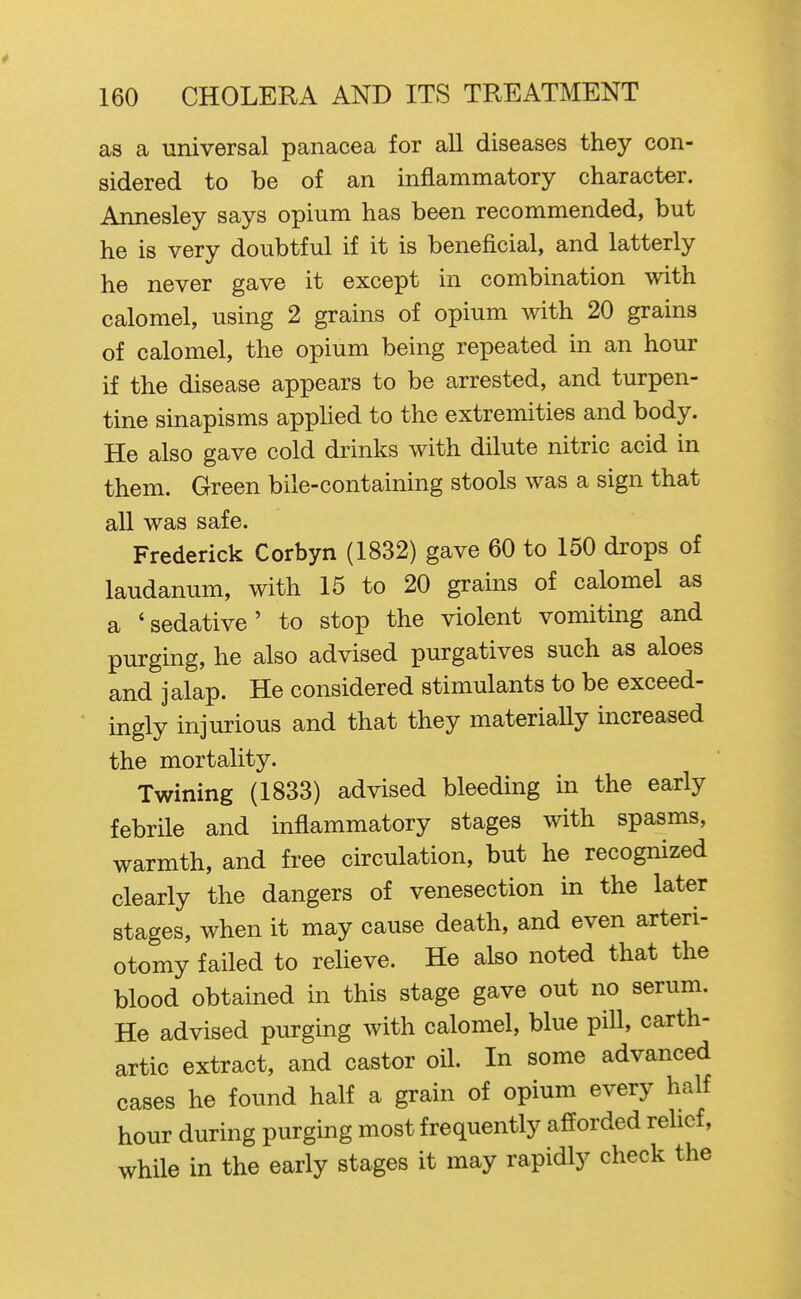 as a universal panacea for all diseases they con- sidered to be of an inflammatory character. Annesley says opium has been recommended, but he is very doubtful if it is beneficial, and latterly he never gave it except in combination with calomel, using 2 grains of opium with 20 grains of calomel, the opium being repeated in an hour if the disease appears to be arrested, and turpen- tine sinapisms applied to the extremities and body. He also gave cold drinks with dilute nitric acid in them. Green bile-containing stools was a sign that all was safe. Frederick Corbyn (1832) gave 60 to 150 drops of laudanum, with 15 to 20 grains of calomel as a 'sedative' to stop the violent vomiting and purging, he also advised purgatives such as aloes and jalap. He considered stimulants to be exceed- ingly injurious and that they materially increased the mortality. Twining (1833) advised bleeding in the early febrile and inflammatory stages with spasms, warmth, and free circulation, but he recognized clearly the dangers of venesection in the later stages, when it may cause death, and even arteri- otomy failed to relieve. He also noted that the blood obtained in this stage gave out no serum. He advised purging with calomel, blue pill, carth- artic extract, and castor oil. In some advanced cases he found half a grain of opium every half hour during purging most frequently afforded rehcf, while in the early stages it may rapidly check the