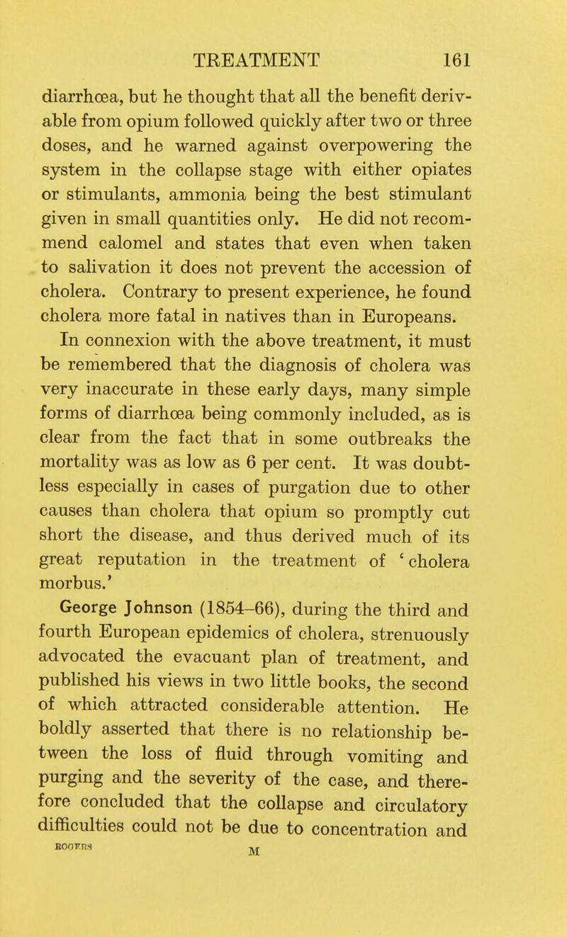 diarrhoea, but he thought that all the benefit deriv- able from opium followed quickly after two or three doses, and he warned against overpowering the system in the collapse stage with either opiates or stimulants, ammonia being the best stimulant given in small quantities only. He did not recom- mend calomel and states that even when taken to salivation it does not prevent the accession of cholera. Contrary to present experience, he found cholera more fatal in natives than in Europeans. In connexion with the above treatment, it must be remembered that the diagnosis of cholera was very inaccurate in these early days, many simple forms of diarrhoea being commonly included, as is clear from the fact that in some outbreaks the mortality was as low as 6 per cent. It was doubt- less especially in cases of purgation due to other causes than cholera that opium so promptly cut short the disease, and thus derived much of its great reputation in the treatment of 'cholera morbus.' George Johnson (1854-66), during the third and fourth European epidemics of cholera, strenuously advocated the evacuant plan of treatment, and pubHshed his views in two Kttle books, the second of which attracted considerable attention. He boldly asserted that there is no relationship be- tween the loss of fluid through vomiting and purging and the severity of the case, and there- fore concluded that the collapse and circulatory difficulties could not be due to concentration and Hoorns Tj,