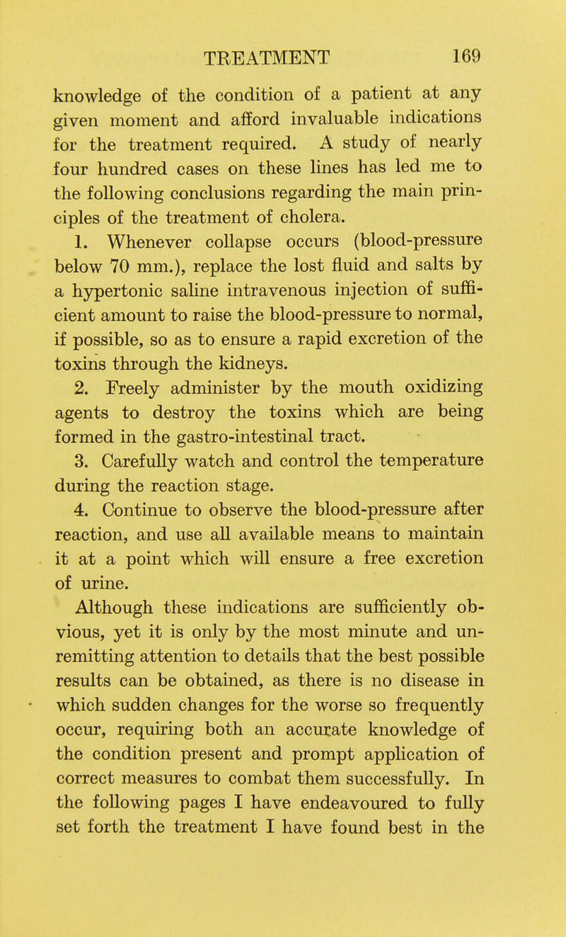 knowledge of the condition of a patient at any given moment and afford invaluable indications for the treatment required. A study of nearly four hundred cases on these lines has led me to the following conclusions regarding the main prin- ciples of the treatment of cholera. 1. Whenever collapse occurs (blood-pressure below 70 mm.), replace the lost fluid and salts by a hypertonic saline intravenous injection of suffi- cient amount to raise the blood-pressure to normal, if possible, so as to ensure a rapid excretion of the toxins through the kidneys. 2. Freely administer by the mouth oxidizing agents to destroy the toxins which are being formed in the gastro-intestinal tract. 3. CarefuUy watch and control the temperature during the reaction stage. 4. Continue to observe the blood-pressure after reaction, and use all available means to maintain it at a point which will ensure a free excretion of urine. Although these indications are sufficiently ob- vious, yet it is only by the most minute and un- remitting attention to details that the best possible results can be obtained, as there is no disease in which sudden changes for the worse so frequently occur, requiring both an accurate knowledge of the condition present and prompt application of correct measures to combat them successfully. In the following pages I have endeavoured to fully set forth the treatment I have foimd best in the