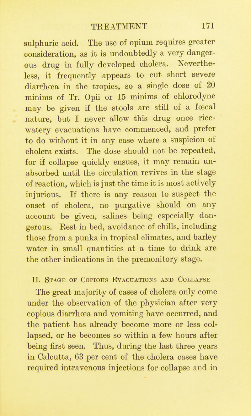 sulphuric acid. The use of opium requires greater consideration, as it is undoubtedly a very danger- ous drug in fully developed cholera. Neverthe- less, it frequently appears to cut short severe diarrhoea in the tropics, so a single dose of 20 minims of Tr. Opii or 15 minims of chlorodyne may be given if the stools are still of a foecal nature, but I never allow this drug once rice- watery evacuations have commenced, and prefer to do without it in any case where a suspicion of cholera exists. The dose should not be repeated, for if collapse quickly ensues, it may remain un- absorbed until the circulation revives in the stage of reaction, which is just the time it is most actively injurious. If there is any reason to suspect the onset of cholera, no purgative should on any account be given, salines being especially dan- gerous. Rest in bed, avoidance of chills, including those from a punka in tropical climates, and barley water in small quantities at a time to drink are the other indications in the premonitory stage. II. Stage of Copious Evacuations and Collapse The great majority of cases of cholera only come under the observation of the physician after very copious diarrhoea and vomiting have occurred, and the patient has already become more or less col- lapsed, or he becomes so within a few hours after being first seen. Thus, during the last three years in Calcutta, 63 per cent of the cholera cases have required intravenous injections for collapse and in