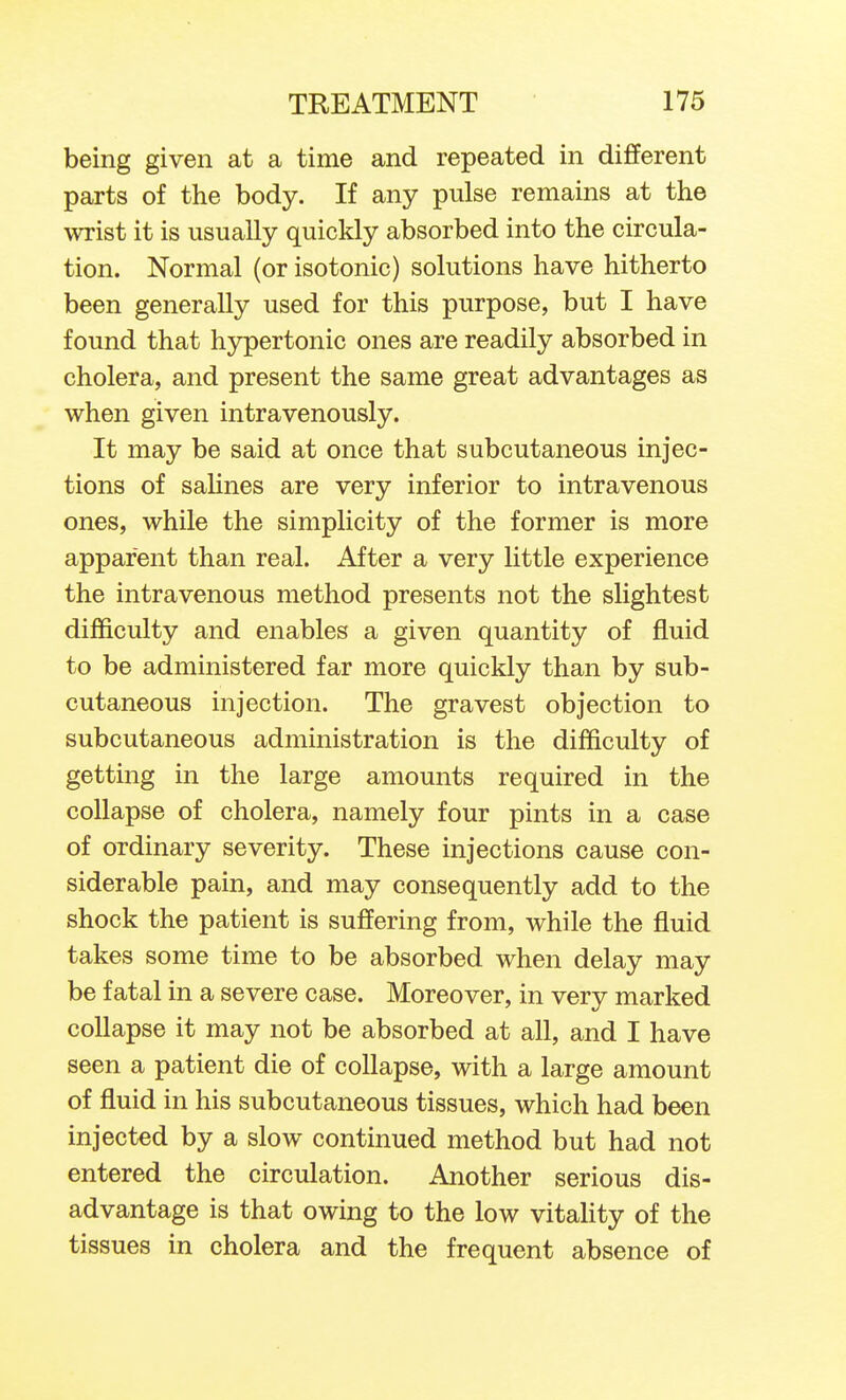 being given at a time and repeated in different parts of the body. If any pulse remains at the wrist it is usually quickly absorbed into the circula- tion. Normal (or isotonic) solutions have hitherto been generally used for this purpose, but I have found that hypertonic ones are readily absorbed in cholera, and present the same great advantages as when given intravenously. It may be said at once that subcutaneous injec- tions of salines are very inferior to intravenous ones, while the simplicity of the former is more apparent than real. After a very little experience the intravenous method presents not the slightest difficulty and enables a given quantity of fluid to be administered far more quickly than by sub- cutaneous injection. The gravest objection to subcutaneous administration is the difficulty of getting in the large amounts required in the collapse of cholera, namely four pints in a case of ordinary severity. These injections cause con- siderable pain, and may consequently add to the shock the patient is suffering from, while the fluid takes some time to be absorbed when delay may be fatal in a severe case. Moreover, in very marked collapse it may not be absorbed at all, and I have seen a patient die of collapse, with a large amount of fluid in his subcutaneous tissues, which had been injected by a slow continued method but had not entered the circulation. Another serious dis- advantage is that owing to the low vitaUty of the tissues in cholera and the frequent absence of