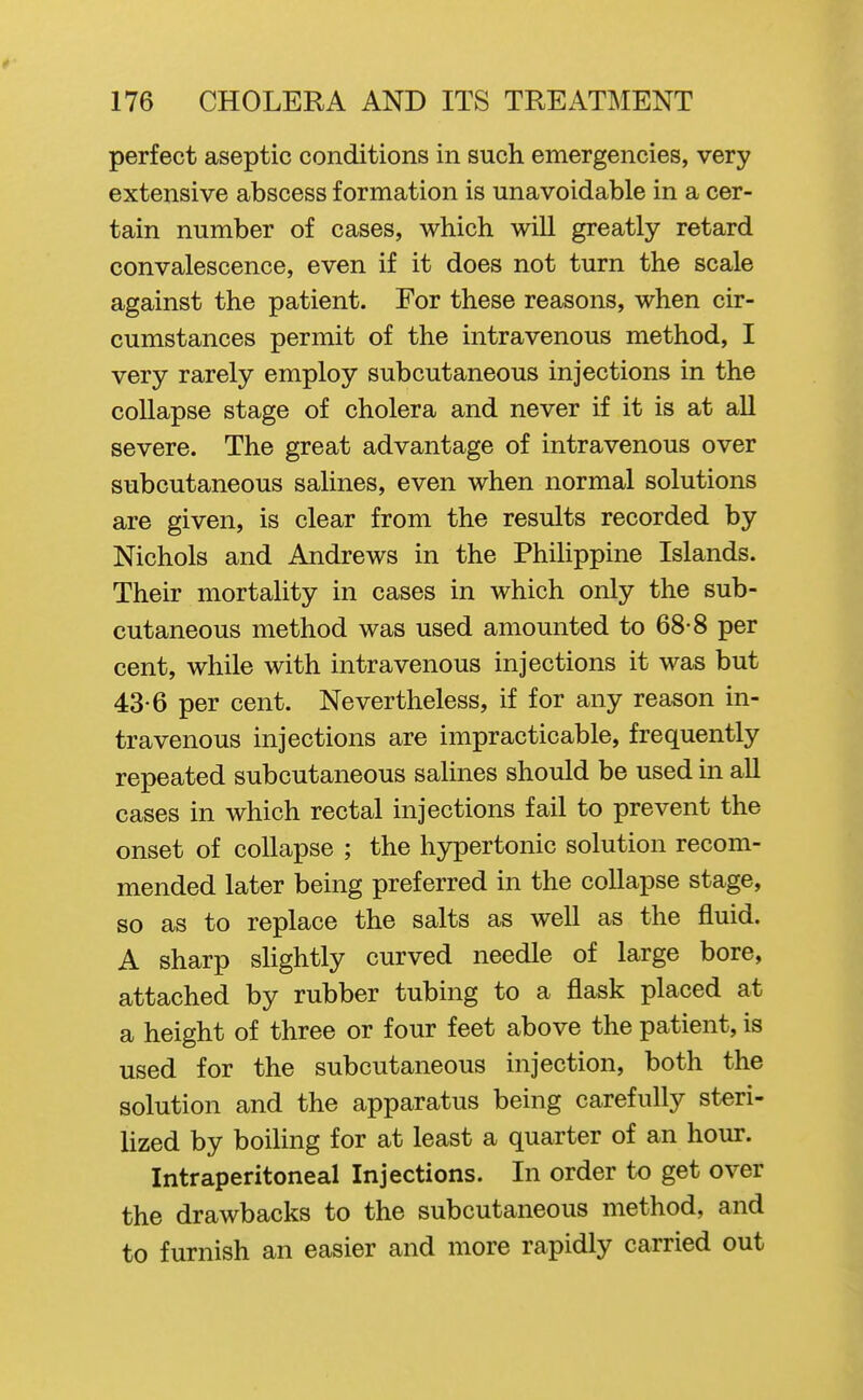 perfect aseptic conditions in such emergencies, very extensive abscess formation is unavoidable in a cer- tain number of cases, which will greatly retard convalescence, even if it does not turn the scale against the patient. For these reasons, when cir- cumstances permit of the intravenous method, I very rarely employ subcutaneous injections in the collapse stage of cholera and never if it is at all severe. The great advantage of intravenous over subcutaneous salines, even when normal solutions are given, is clear from the results recorded by Nichols and Andrews in the Philippine Islands. Their mortality in cases in which only the sub- cutaneous method was used amounted to 68-8 per cent, while with intravenous injections it was but 43-6 per cent. Nevertheless, if for any reason in- travenous injections are impracticable, frequently repeated subcutaneous salines should be used in all cases in which rectal injections fail to prevent the onset of collapse ; the hypertonic solution recom- mended later being preferred in the collapse stage, so as to replace the salts as well as the fluid. A sharp slightly curved needle of large bore, attached by rubber tubing to a flask placed at a height of three or four feet above the patient, is used for the subcutaneous injection, both the solution and the apparatus being carefully steri- lized by boiling for at least a quarter of an hour. Intraperitoneal Injections. In order to get over the drawbacks to the subcutaneous method, and to furnish an easier and more rapidly carried out