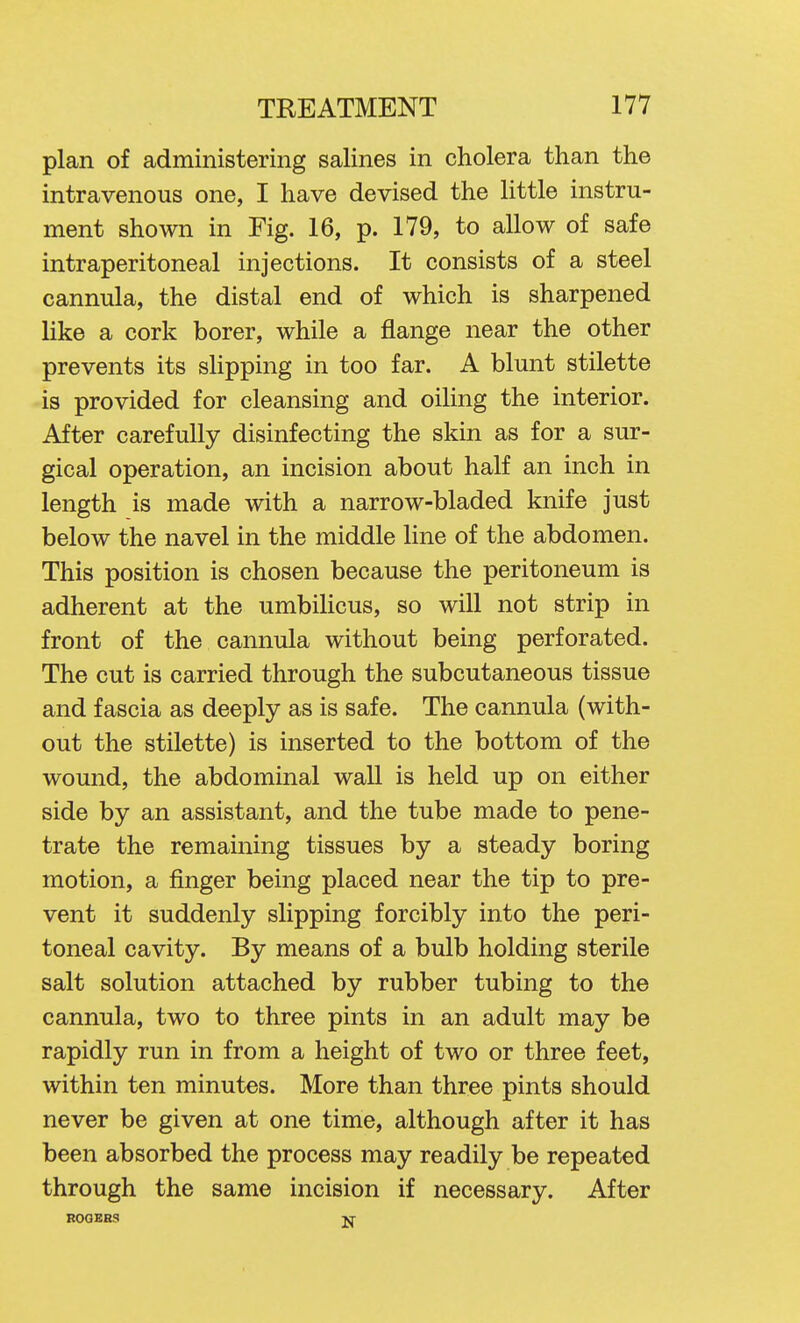 plan of administering salines in cholera than the intravenous one, I have devised the Httle instru- ment shown in Fig. 16, p. 179, to allow of safe intraperitoneal injections. It consists of a steel cannula, the distal end of which is sharpened like a cork borer, while a flange near the other prevents its slipping in too far. A blunt stilette is provided for cleansing and oiling the interior. After carefully disinfecting the skin as for a sur- gical operation, an incision about half an inch in length is made with a narrow-bladed knife just below the navel in the middle line of the abdomen. This position is chosen because the peritoneum is adherent at the umbilicus, so will not strip in front of the cannula without being perforated. The cut is carried through the subcutaneous tissue and fascia as deeply as is safe. The cannula (with- out the stilette) is inserted to the bottom of the wound, the abdominal wall is held up on either side by an assistant, and the tube made to pene- trate the remaining tissues by a steady boring motion, a finger being placed near the tip to pre- vent it suddenly slipping forcibly into the peri- toneal cavity. By means of a bulb holding sterile salt solution attached by rubber tubing to the cannula, two to three pints in an adult may be rapidly run in from a height of two or three feet, within ten minutes. More than three pints should never be given at one time, although after it has been absorbed the process may readily be repeated through the same incision if necessary. After R0GEH3 jq^