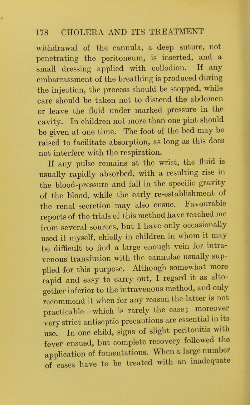 withdrawal of the cannula, a deep suture, not penetrating the peritoneum, is inserted, and a small dressing applied with collodion. If any embarrassment of the breathing is produced during the injection, the process should be stopped, while care should be taken not to distend the abdomen or leave the fluid under marked pressure in the cavity. In children not more than one pint should be given at one time. The foot of the bed may be raised to faciHtate absorption, as long as this does not interfere with the respiration. If any pulse remains at the wrist, the fluid is usually rapidly absorbed, with a resulting rise in the blood-pressure and fall in the specific gravity of the blood, while the early re-establishment of the renal secretion may also ensue. Favourable reports of the trials of this method have reached me from several sources, but I have only occasionally used it myself, chiefly in children in whom it may be difficult to flnd a large enough vein for intra- venous transfusion with the cannulae usuaUy sup- plied for this purpose. Although somewhat more rapid and easy to carry out, I regard it as alto- gether inferior to the intravenous method, and only recommend it when for any reason the latter is not practicable—which is rarely the case; moreover very strict antiseptic precautions are essential in its use. In one child, signs of sUght peritonitis with fever ensued, but complete recovery followed the application of fomentations. When a large number of cases have to be treated with an inadequate