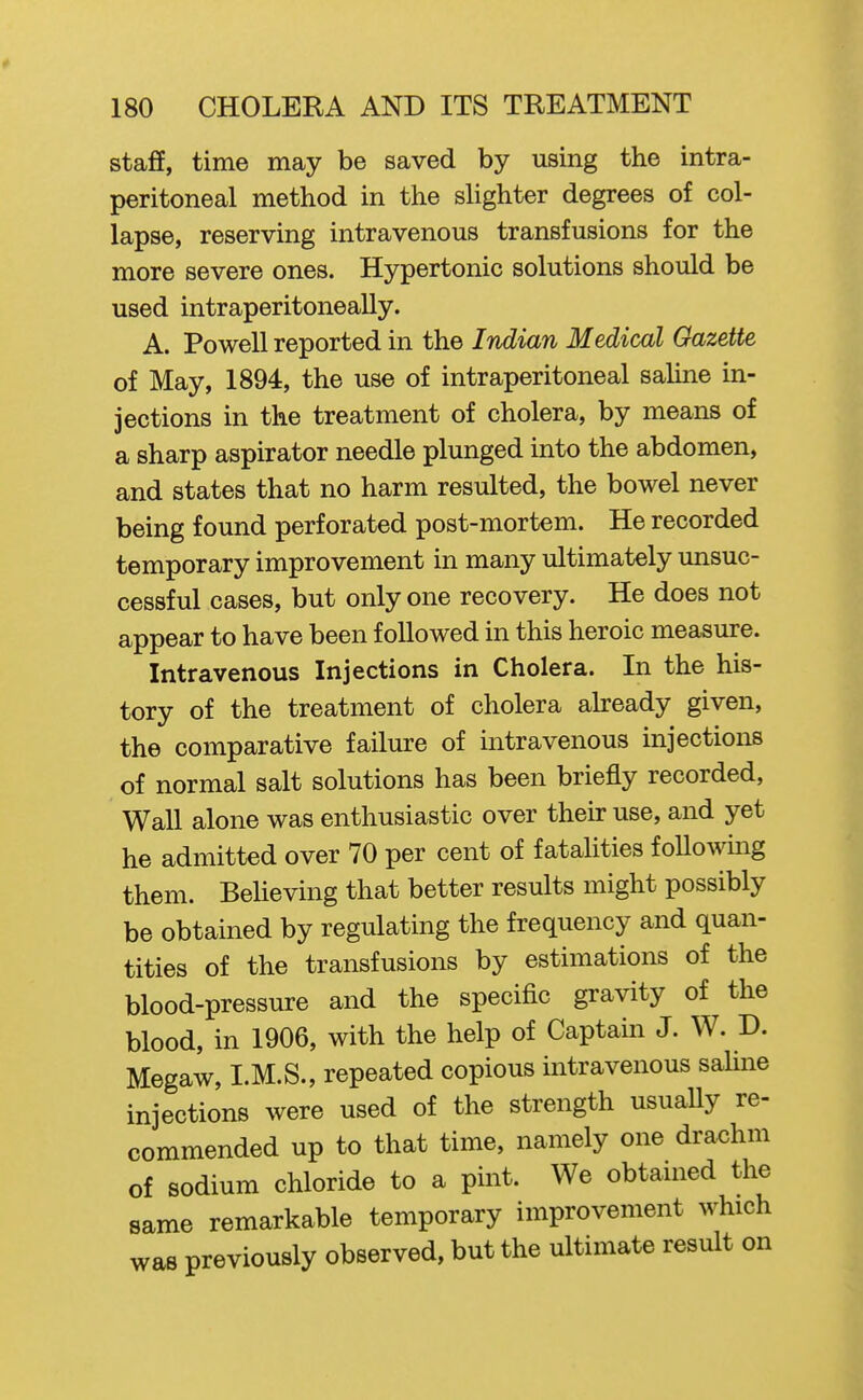 staff, time may be saved by using the intra- peritoneal method in the slighter degrees of col- lapse, reserving intravenous transfusions for the more severe ones. Hypertonic solutions should be used intraperitoneally. A. Powell reported in the Indian Medical Gazette of May, 1894, the use of intraperitoneal saline in- jections in the treatment of cholera, by means of a sharp aspirator needle plunged into the abdomen, and states that no harm resulted, the bowel never being found perforated post-mortem. He recorded temporary improvement in many ultimately unsuc- cessful cases, but only one recovery. He does not appear to have been followed in this heroic measure. Intravenous Injections in Cholera. In the his- tory of the treatment of cholera akeady given, the comparative failure of intravenous injections of normal salt solutions has been briefly recorded, Wall alone was enthusiastic over their use, and yet he admitted over 70 per cent of fatalities following them. BeUeving that better results might possibly be obtained by regulating the frequency and quan- tities of the transfusions by estimations of the blood-pressure and the specific gravity of the blood, in 1906, with the help of Captain J. W. D. Megaw, I.M.S., repeated copious intravenous saline injections were used of the strength usuaUy re- commended up to that time, namely one drachm of sodium chloride to a pint. We obtained the same remarkable temporary improvement which was previously observed, but the ultimate result on