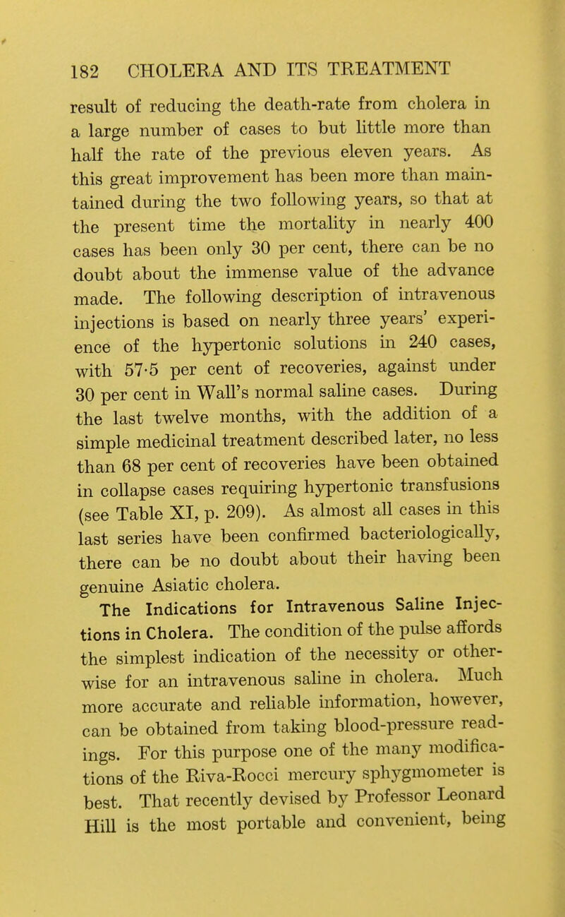 result of reducing the death-rate from cholera in a large number of cases to but little more than half the rate of the previous eleven years. As this great improvement has been more than main- tained during the two following years, so that at the present time the mortahty in nearly 400 cases has been only 30 per cent, there can be no doubt about the immense value of the advance made. The following description of intravenous injections is based on nearly three years' experi- ence of the hypertonic solutions in 240 cases, with 57-5 per cent of recoveries, against under 30 per cent in Wall's normal sahne cases. During the last twelve months, with the addition of a simple medicinal treatment described later, no less than 68 per cent of recoveries have been obtained in collapse cases requiring hypertonic transfusions (see Table XI, p. 209). As almost aU cases in this last series have been confirmed bacteriologically, there can be no doubt about their having been genuine Asiatic cholera. The Indications for Intravenous Saline Injec- tions in Cholera. The condition of the pulse affords the simplest indication of the necessity or other- wise for an intravenous sahne in cholera. Much more accurate and reUable information, however, can be obtained from taking blood-pressure read- ings. For this purpose one of the many modifica- tions of the Riva-Rocci mercury sphygmometer is best. That recently devised by Professor Leonard Hill is the most portable and convenient, being