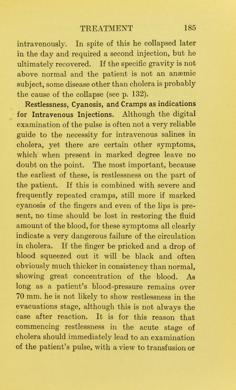 intravenously. In spite of this he collapsed later in the day and required a second injection, but he ultimately recovered. If the specific gravity is not above normal and the patient is not an anaemic subject, some disease other than cholera is probably the cause of the collapse (see p. 132). Restlessness, Cyanosis, and Cramps as indications for Intravenous Injections. Although the digital examination of the pulse is often not a very reliable guide to the necessity for intravenous salines in cholera, yet there are certain other symptoms, which' when present in marked degree leave no doubt on the point. The most important, because the earliest of these, is restlessness on the part of the patient. If this is combined with severe and frequently repeated cramps, still more if marked cyanosis of the fingers and even of the lips is pre- sent, no time should be lost in restoring the fluid amount of the blood, for these symptoms all clearly indicate a very dangerous failure of the circulation in cholera. If the finger be pricked and a drop of blood squeezed out it will be black and often obviously much thicker in consistency than normal, showing great concentration of the blood. As long as a patient's blood-pressure remains over 70 mm. he is not likely to show restlessness in the evacuations stage, although this is not always the case after reaction. It is for this reason that commencing restlessness in the acute stage of cholera should immediately lead to an examination of the patient's pulse, with a view to transfusion or