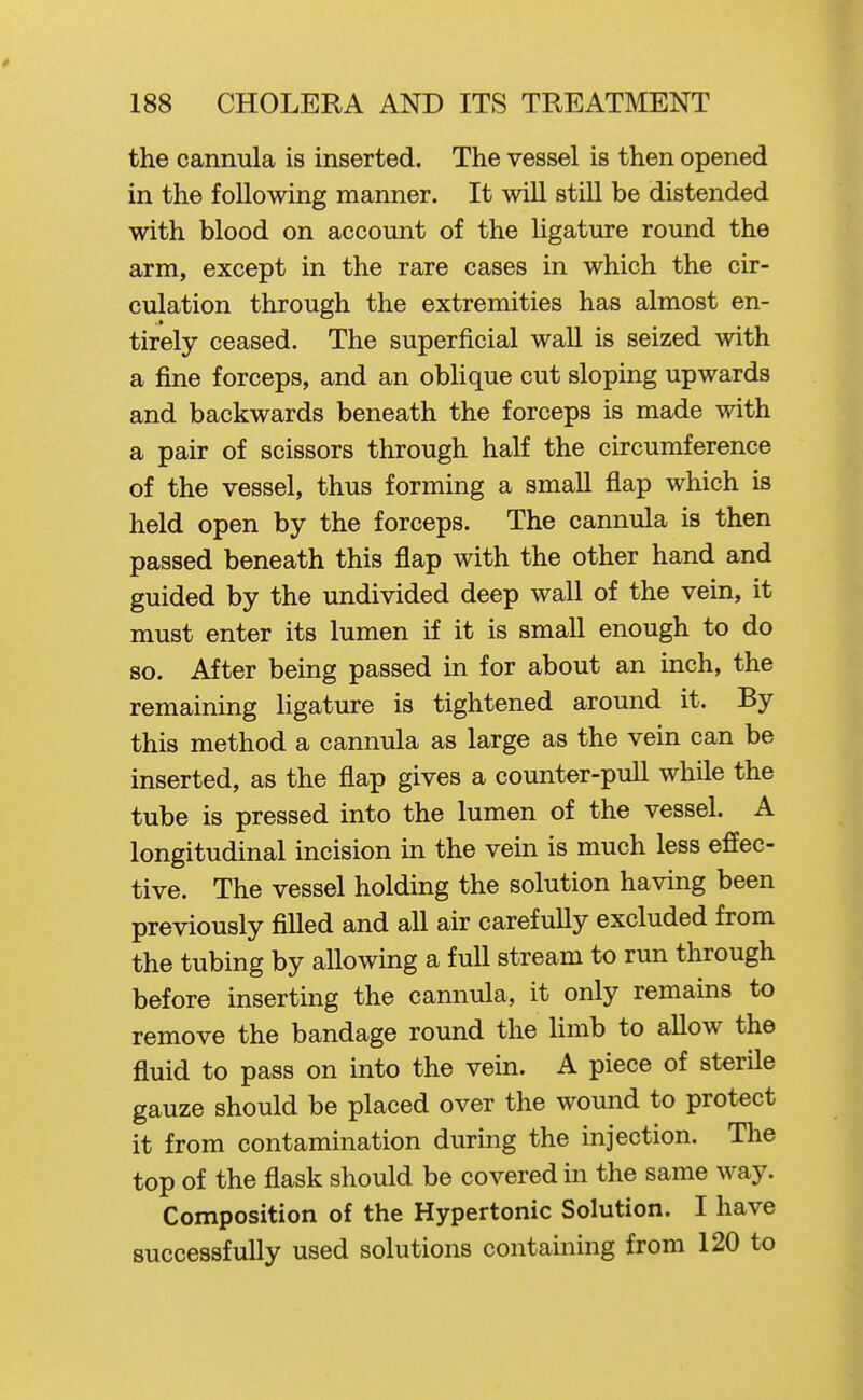 the cannula is inserted. The vessel is then opened in the following manner. It will still be distended with blood on account of the ligature round the arm, except in the rare cases in which the cir- culation through the extremities has almost en- tirely ceased. The superficial wall is seized with a fine forceps, and an oblique cut sloping upwards and backwards beneath the forceps is made with a pair of scissors through half the circumference of the vessel, thus forming a small flap which is held open by the forceps. The cannula is then passed beneath this flap with the other hand and guided by the undivided deep wall of the vein, it must enter its lumen if it is small enough to do so. After being passed in for about an inch, the remaining ligature is tightened around it. By this method a cannula as large as the vein can be inserted, as the flap gives a counter-pull while the tube is pressed into the lumen of the vessel. A longitudinal incision in the vein is much less effec- tive. The vessel holding the solution having been previously filled and all air carefully excluded from the tubing by allowing a full stream to run through before inserting the cannula, it only remains to remove the bandage round the limb to allow the fluid to pass on into the vein. A piece of sterile gauze should be placed over the wound to protect it from contamination during the injection. The top of the flask should be covered in the same way. Composition of the Hypertonic Solution. I have successfully used solutions containing from 120 to