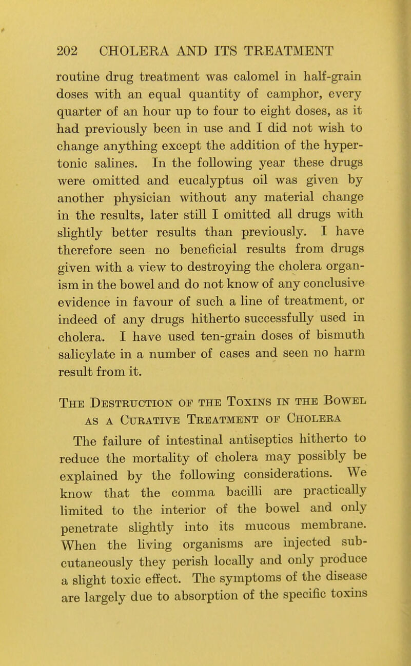 routine drug treatment was calomel in half-grain doses with an equal quantity of camphor, every quarter of an hour up to four to eight doses, as it had previously been in use and I did not wish to change anything except the addition of the hyper- tonic salines. In the following year these drugs were omitted and eucalyptus oil was given by another physician without any material change in the results, later still I omitted all drugs with slightly better results than previously. I have therefore seen no beneficial results from drugs given with a view to destroying the cholera organ- ism in the bowel and do not know of any conclusive evidence in favour of such a line of treatment, or indeed of any drugs hitherto successfully used in cholera. I have used ten-grain doses of bismuth saHcylate in a number of cases and seen no harm result from it. The Destruction of the Toxins in the Bowel AS A Curative Treatment of Cholera The failure of intestinal antiseptics hitherto to reduce the mortahty of cholera may possibly be explained by the following considerations. We know that the comma bacilU are practically limited to the interior of the bowel and only penetrate sUghtly into its mucous membrane. When the Uving organisms are injected sub- cutaneously they perish locally and only produce a sUght toxic effect. The symptoms of the disease are largely due to absorption of the specific toxins