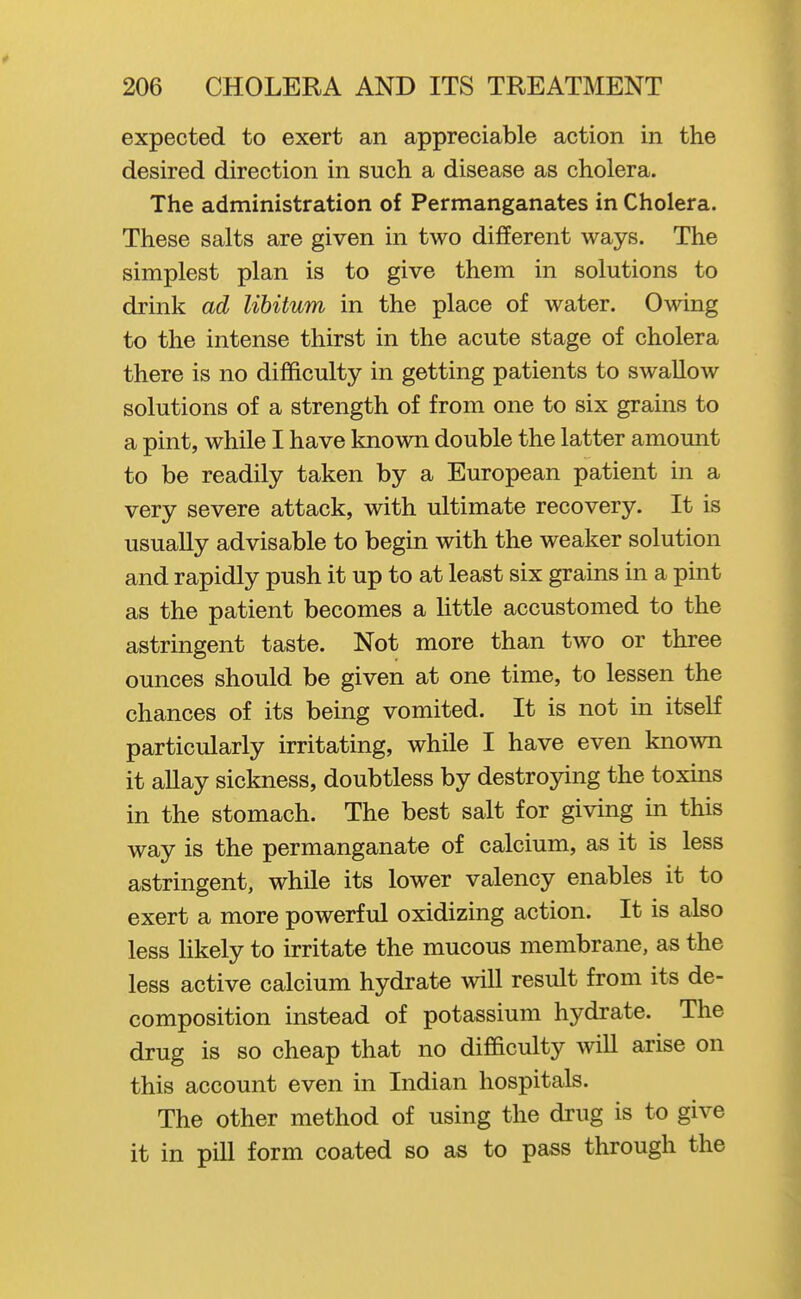 expected to exert an appreciable action in the desired direction in such a disease as cholera. The administration of Permanganates in Cholera. These salts are given in two different ways. The simplest plan is to give them in solutions to drink ad libitum in the place of water. Owing to the intense thirst in the acute stage of cholera there is no difficulty in getting patients to swallow solutions of a strength of from one to six grains to a pint, while I have known double the latter amount to be readily taken by a European patient in a very severe attack, with ultimate recovery. It is usually advisable to begin with the weaker solution and rapidly push it up to at least six grains in a pint as the patient becomes a little accustomed to the astringent taste. Not more than two or three ounces should be given at one time, to lessen the chances of its being vomited. It is not in itself particularly irritating, while I have even known it allay sickness, doubtless by destroying the toxins in the stomach. The best salt for giving in this way is the permanganate of calcium, as it is less astringent, while its lower valency enables it to exert a more powerful oxidizing action. It is also less likely to irritate the mucous membrane, as the less active calcium hydrate will result from its de- composition instead of potassium hydrate. The drug is so cheap that no difficulty will arise on this account even in Indian hospitals. The other method of using the drug is to give it in pill form coated so as to pa«s through the