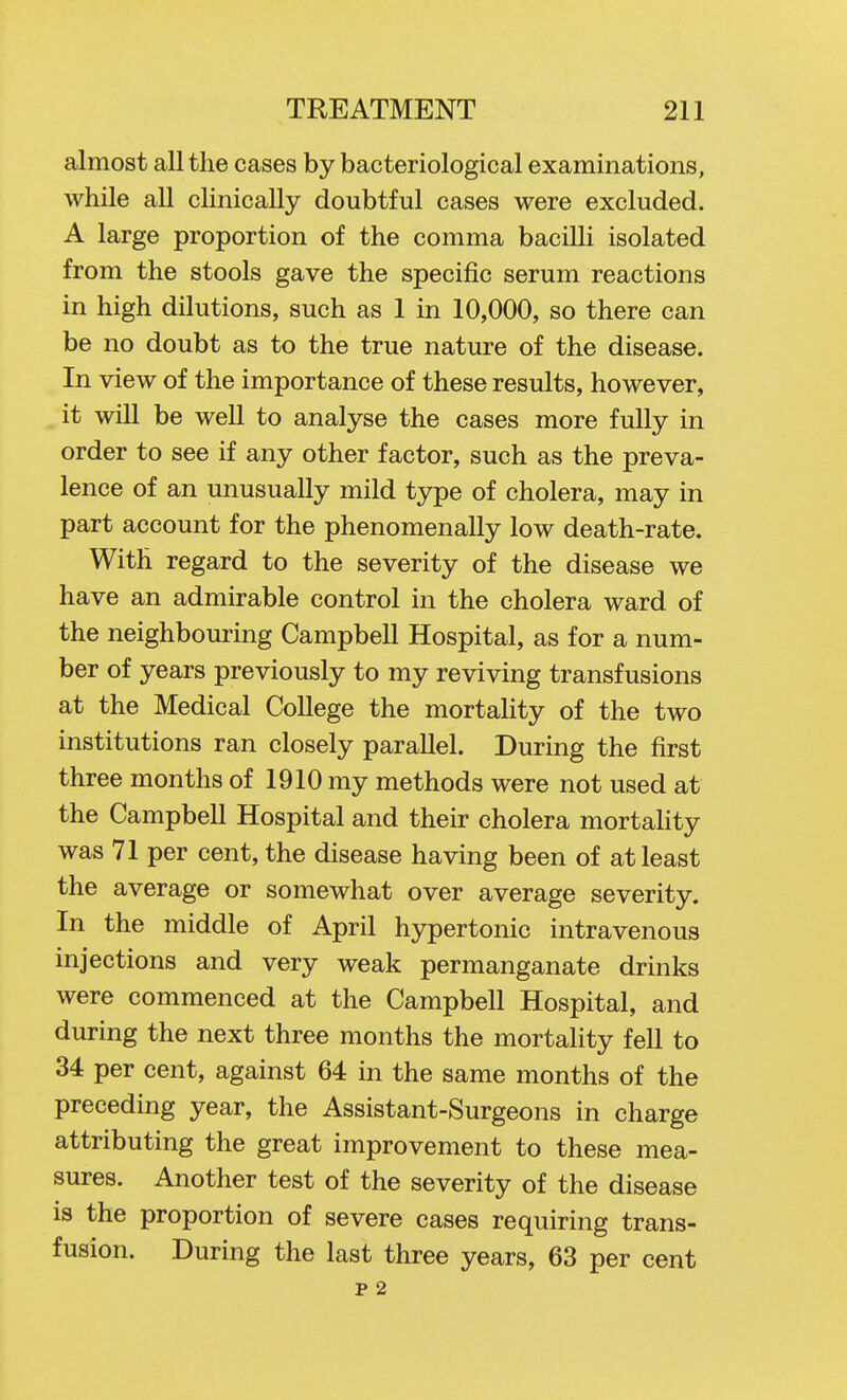 almost all the cases by bacteriological examinations, while all clinically doubtful cases were excluded. A large proportion of the comma bacilli isolated from the stools gave the specific serum reactions in high dilutions, such as 1 in 10,000, so there can be no doubt as to the true nature of the disease. In view of the importance of these results, however, it will be well to analyse the cases more fully in order to see if any other factor, such as the preva- lence of an unusually mild type of cholera, may in part account for the phenomenally low death-rate. With regard to the severity of the disease we have an admirable control in the cholera ward of the neighbouring Campbell Hospital, as for a num- ber of years previously to my reviving transfusions at the Medical College the mortality of the two institutions ran closely parallel. During the first three months of 1910 my methods were not used at the Campbell Hospital and their cholera mortahty was 71 per cent, the disease having been of at least the average or somewhat over average severity. In the middle of April hypertonic intravenous injections and very weak permanganate drinks were commenced at the Campbell Hospital, and during the next three months the mortality fell to 34 per cent, against 64 in the same months of the preceding year, the Assistant-Surgeons in charge attributing the great improvement to these mea- sures. Another test of the severity of the disease is the proportion of severe cases requiring trans- fusion. During the last three years, 63 per cent p 2