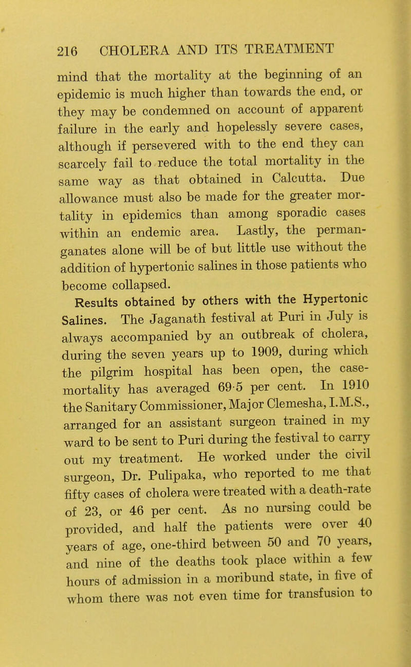 mind that the mortaUty at the beginning of an epidemic is much higher than towards the end, or they may be condemned on account of apparent failure in the early and hopelessly severe cases, although if persevered with to the end they can scarcely fail to reduce the total mortality in the same way as that obtained in Calcutta. Due allowance must also be made for the greater mor- tality in epidemics than among sporadic cases within an endemic area. Lastly, the perman- ganates alone will be of but little use without the addition of hypertonic salines in those patients who become collapsed. Results obtained by others with the Hypertonic Salines. The Jaganath festival at Puri in July is always accompanied by an outbreak of cholera, during the seven years up to 1909, during which the pilgrim hospital has been open, the case- mortality has averaged 69-5 per cent. In 1910 the Sanitary Commissioner, Major Clemesha, I.M.S., arranged for an assistant surgeon trained in my ward to be sent to Puri during the festival to carry out my treatment. He worked under the civil surgeon. Dr. PuUpaka, who reported to me that fifty cases of cholera were treated with a death-rate of 23, or 46 per cent. As no nursing could be provided, and half the patients were over 40 years of age, one-thu-d between 50 and 70 years, and nine of the deaths took place within a few hours of admission in a moribund state, in five of whom there was not even time for transfusion to