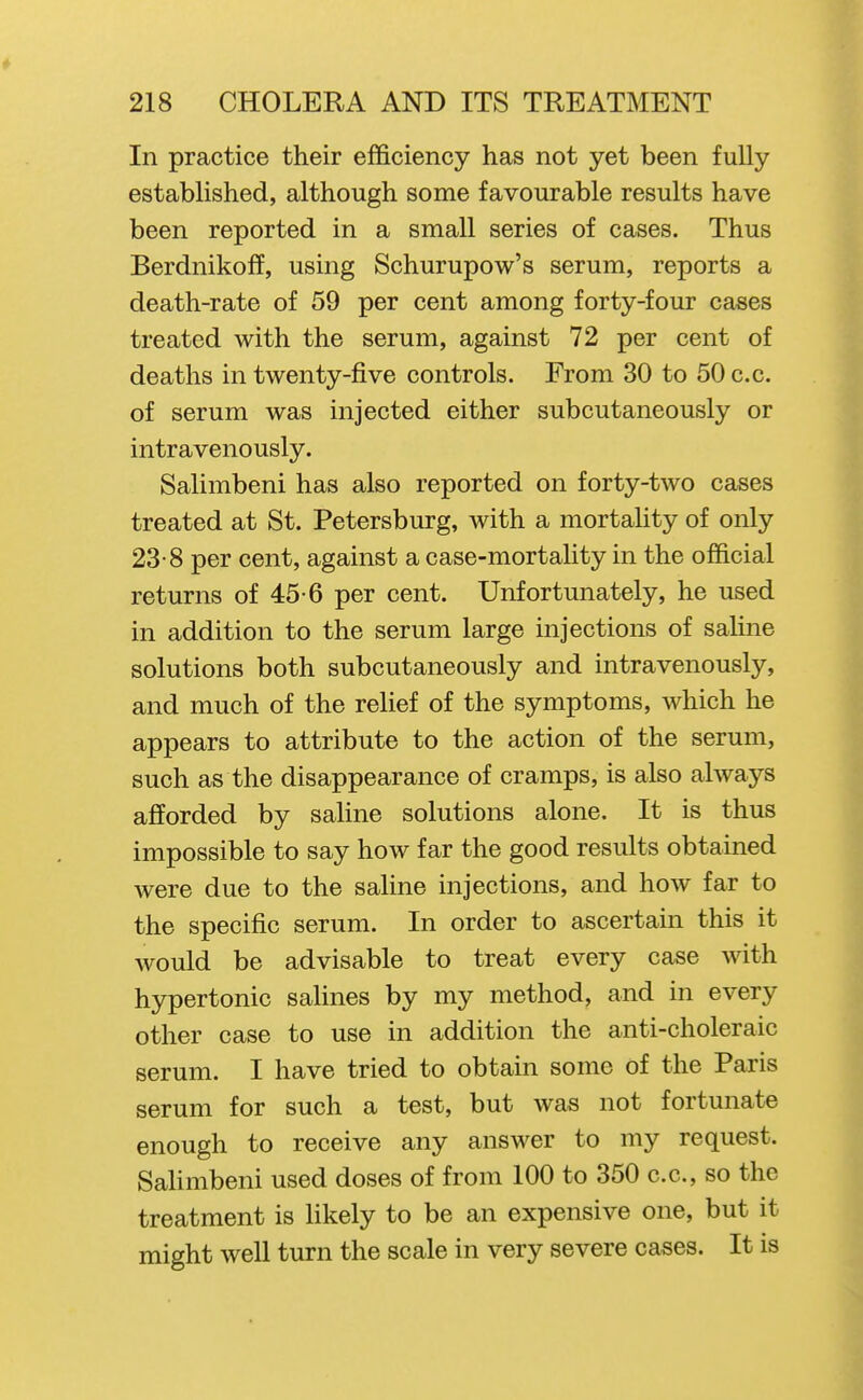 In practice their efficiency has not yet been fully estabHshed, although some favourable results have been reported in a small series of cases. Thus Berdnikoff, using Schurupow's serum, reports a death-rate of 59 per cent among forty-four cases treated with the serum, against 72 per cent of deaths in twenty-five controls. From 30 to 50 c.c. of serum was injected either subcutaneously or intravenously. Salimbeni has also reported on forty-two cases treated at St. Petersburg, with a mortality of only 23-8 per cent, against a case-mortality in the official returns of 45-6 per cent. Unfortunately, he used in addition to the serum large injections of saline solutions both subcutaneously and intravenously, and much of the relief of the symptoms, which he appears to attribute to the action of the serum, such as the disappearance of cramps, is also always afforded by saline solutions alone. It is thus impossible to say how far the good results obtained were due to the saline injections, and how far to the specific serum. In order to ascertain this it would be advisable to treat every case with hypertonic salines by my method, and in every other case to use in addition the anti-choleraic serum. I have tried to obtain some of the Paris serum for such a test, but was not fortunate enough to receive any answer to my request. Sahmbeni used doses of from 100 to 350 c.c, so the treatment is Hkely to be an expensive one, but it might well turn the scale in very severe cases. It is