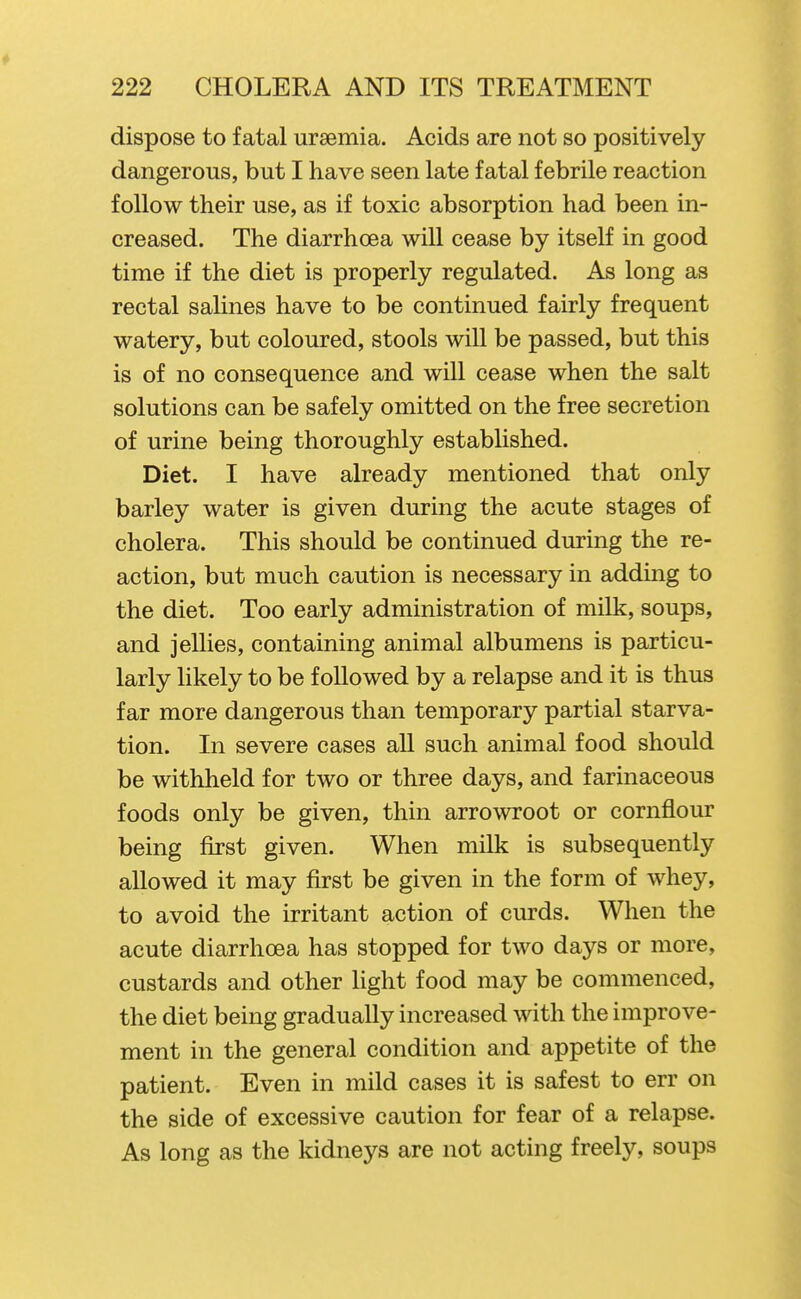 dispose to fatal uraemia. Acids are not so positively dangerous, but I have seen late fatal febrile reaction follow their use, as if toxic absorption had been in- creased. The diarrhoea will cease by itself in good time if the diet is properly regulated. As long as rectal salines have to be continued fairly frequent watery, but coloured, stools will be passed, but this is of no consequence and will cease when the salt solutions can be safely omitted on the free secretion of urine being thoroughly established. Diet. I have already mentioned that only barley water is given during the acute stages of cholera. This should be continued during the re- action, but much caution is necessary in adding to the diet. Too early administration of milk, soups, and jellies, containing animal albumens is particu- larly likely to be followed by a relapse and it is thus far more dangerous than temporary partial starva- tion. In severe cases all such animal food should be withheld for two or three days, and farinaceous foods only be given, thin arrowroot or cornflour being first given. When milk is subsequently allowed it may first be given in the form of whey, to avoid the irritant action of curds. When the acute diarrhoea has stopped for two days or more, custards and other Ught food may be commenced, the diet being gradually increased with the improve- ment in the general condition and appetite of the patient. Even in mild cases it is safest to err on the side of excessive caution for fear of a relapse. As long as the kidneys are not acting freely, soups