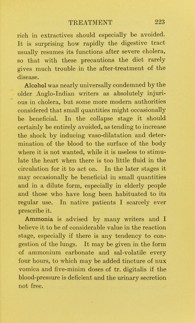 rich in extractives should especially be avoided. It is surprising how rapidly the digestive tract usually resumes its functions after severe cholera, so that with these precautions the diet rarely gives much trouble in the after-treatment of the disease. Alcohol was nearly universally condemned by the older Anglo-Indian writers as absolutely injuri- ous in cholera, but some more modern authorities considered that small quantities might occasionally be beneficial. In the collapse stage it should certainly be entirely avoided, as tending to increase the shock by inducing vaso-dilatation and deter- mination of the blood to the surface of the body where it is not wanted, while it is useless to stimu- late the heart when there is too little fluid in the circulation for it to act on. In the later stages it may occasionally be beneficial in smaU quantities and in a dilute form, especially in elderly people and those who have long been habituated to its regular use. In native patients I scarcely ever prescribe it. Ammonia is advised by many writers and I believe it to be of considerable value in the reaction stage, especially if there is any tendency to con- gestion of the lungs. It may be given in the form of ammonium carbonate and sal-volatile every four hours, to which may be added tincture of nux vomica and five-minim doses of tr. digitalis if the blood-pressure is deficient and the urinary secretion not free.