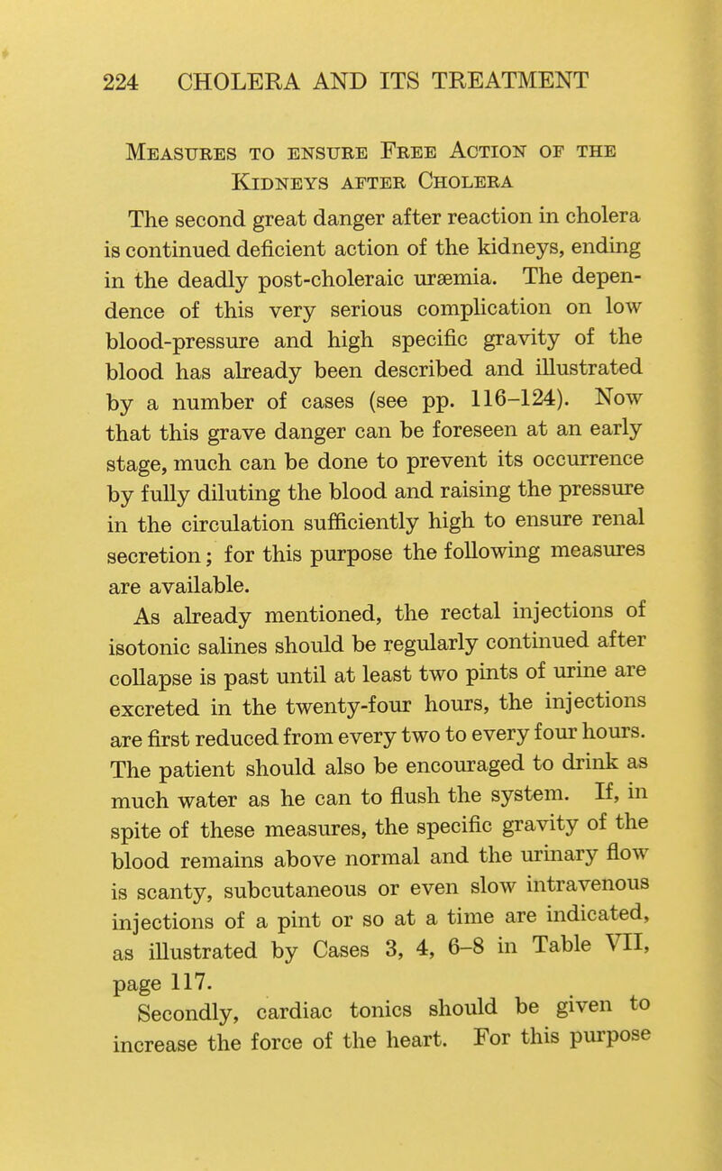 Measures to ensure Free Action of the Kidneys after Cholera The second great danger after reaction in cholera is continued deficient action of the kidneys, ending in the deadly post-choleraic ursemia. The depen- dence of this very serious complication on low blood-pressure and high specific gravity of the blood has already been described and illustrated by a number of cases (see pp. 116-124). Now that this grave danger can be foreseen at an early stage, much can be done to prevent its occurrence by fully diluting the blood and raising the pressure in the circulation sufficiently high to ensure renal secretion; for this purpose the following measures are available. As already mentioned, the rectal injections of isotonic salines should be regularly continued after collapse is past until at least two pints of urine are excreted in the twenty-four hours, the injections are first reduced from every two to every four hours. The patient should also be encouraged to drink as much water as he can to flush the system. If, in spite of these measures, the specific gravity of the blood remains above normal and the urmary flow is scanty, subcutaneous or even slow intravenous injections of a pint or so at a time are indicated, as illustrated by Cases 3, 4, 6-8 in Table VII, page 117. Secondly, cardiac tonics should be given to increase the force of the heart. For this purpose