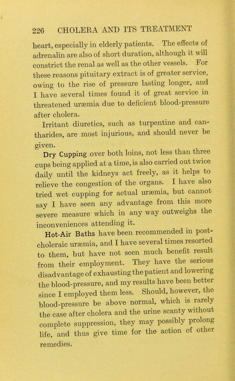 heart, especially in elderly patients. The effects of adrenalin are also of short duration, although it will constrict the renal as well as the other vessels. For these reasons pituitary extract is of greater service, owing to the rise of pressure lasting longer, and I have several times found it of great service in threatened uremia due to deficient blood-pressure after cholera. Irritant diuretics, such as turpentine and can- tharides, are most injurious, and should never be given. Dry Cupping over both loins, not less than three cups being apphed at a time, is also carried out twice daily until the kidneys act freely, as it helps to reheve the congestion of the organs. I have also tried wet cupping for actual uraemia, but cannot say I have seen any advantage from this more severe measure which in any way outweighs the inconveniences attending it. Hot-Air Baths have been recommended in post- choleraic ursemia, and I have several times resorted to them, but have not seen much benefit result from their employment. They have the serious disadvantage of exhausting the patient and lowermg the blood-pressure, and my results have been better since I employed them less. Should, however, the blood-pressure be above normal, which is rarely the case after cholera and the urine scanty without complete suppression, they may possibly prolong life, and thus give time for the action of other remedies.