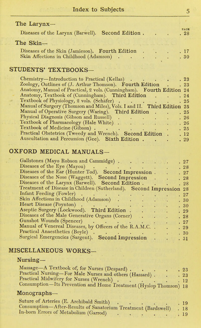 The Larynx— PAOB Diseases of the Larynx (Barwell). Second Edition . . , .28 The Skin- Diseases of the Skin (Jamieson). Fourth Edition . . . .17 Skin Affections in Childhood (Adamson) .30 STUDENTS' TEXTBOOKS— Chemistry—Introduction to Practical (Kellas) . . . . .23 Zoology, Outlines of (J. Arthur Thomson). Fourth Edition . .23 Anatomy, Manual of Practical, 2 vols. (Cunningham). Fourth Edition 24 Anatomy, Textbook of (Cunningham). Third Edition . . .24 Textbook of Physiology, 2 vols. (Schafer) 25 Manual of Surgery (Thomson and Miles), Vols. I and II. Third Edition 25 Manual of Operative Surgery (Waring). Third Edition . . .25 Physical Diagnosis (Gibson and Russell) . . . . . .26 Textbook of Pharmacology (Hale White) . . . , . .26 Textbook of Medicine (Gibson) 25 Practical Obstetrics (Tweedy and V/rench). Second Edition . .12 Auscultation and Percussion (Gee). Sixth Edition . . . .29 OXFORD MEDICAL MANUALS— Gallstones (Mayo Robson and Cammidge) . . . . . .27 Diseases of the Eye (Mayou) . . . . . . . .28 Diseases of the Ear (Hunter Tod). Second Impression . . .27 Diseases of the Nose (Waggett). Second Impression . . .28 Diseases of the Larynx (Barwell). Second Edition . . . .28 Treatment of Disease in Children (Sutherland). Second Impression 28 Infant Feeding (Fowler) . . . . . . . . .27 Skin Affections in Childhood (Adamson) 30 Heart Disease (Poynton) . . . . . . . . .30 Aseptic Surgery (Lockwood). Third Edition . . . . .29 Diseases of the Male Generative Organs (Corner) . . . .28 Gunshot Wounds (Spencer) . . . . . . . ,27 Manual of Venereal Diseases, by Officers of the R.A.M.C. . . . 29 Practical Anaesthetics (Boyle) ........ 30 Surgical Emergencies (Sargent). Second Impression . . .31 MISCELLANEOUS WORKS— Nursing— Massage—A Textbook of, for Nurses (Despard) 23 Practical Nursing—For Male Nurses and others (Hassard) .' . .23 Practical Midwifery for Nurses (Wrench) 12 Consumption—Its Prevention and Home Treatment (Hyslop Thomson) 18 Monographs— Suture of Arteries (E. Archibald Smith) 19 Consumption—After-Results of Sanatorium Treatment (Bardswell) . 18 In-born Errors of Metabolism (Garrod) . . . . . . 19