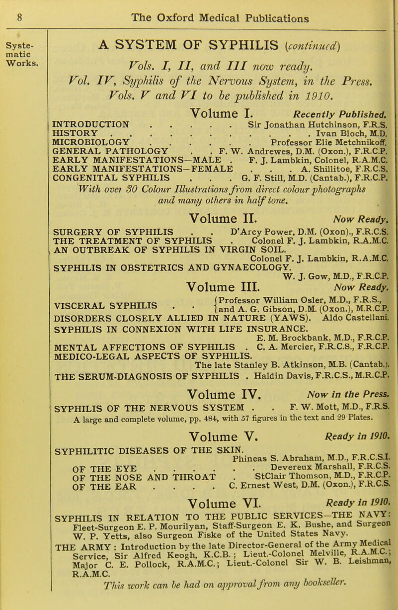 A SYSTEM OF SYPHILIS [continued) Vols. I, II, and III now ready. Vol. IV, Syphilis of the Nervous System, in the Press. Vols. V and VI to he published in 1910. i Volume I. Recently Published. INTRODUCTION Sir Jonathan Hutchinson, F.R.S. HISTORY Ivan Bloch, M.D. MICROBIOLOGY Professor Elie MetchnikoflF. GENERAL PATHOLOGY . . F. W. Andrewes, D.M. (Oxon.), F.R.C.P. EARLY MANIFESTATIONS—MALE . F. J. Lambkin, Colonel, R.A.M.C. EARLY MANIFESTATIONS-FEMALE . . . A. ShUlitoe, F.R.C.S. CONGENITAL SYPHILIS . . . G. F. Still, M.D. (Cantab.), F.R.C.P. With ovei 30 Colour Illustrations J'rom direct colour photographs and many others in half tone. Volume II. Now Ready. SURGERY OF SYPHILIS . . D'Arcy Power, D.M. (Oxon)., F.R.C.S. THE TREATMENT OF SYPHILIS . Colonel F. J. Lambkin, R.A.M.C. AN OUTBREAK OF SYPHILIS IN VIRGIN SOIL. Colonel F. J. Lambkin, R.A.M.C. SYPHILIS IN OBSTETRICS AND GYNAECOLOGY. W. J. Gow, M.D., F.R.Ci>. Volume III. Now Ready. ArTQPirp A T QVPWTT Td i Processor William Osier, M.D., F.R.S., VISCERAL SYPHILIS . . j q Gibson, D.M. (Oxon.), M.R.C.P. DISORDERS CLOSELY ALLIED IN NATURE (YAWS). Aldo Castellani SYPHILIS IN CONNEXION WITH LIFE INSURANCE. E. M. Brockbank, M.D., F.R.C.P. MENTAL AFFECTIONS OF SYPHILIS . C. A. Mercier, F.R.C.S., F.R.C.P. MEDICO-LEGAL ASPECTS OF SYPHILIS. The late Stanley B. Atkinson, M.B. (Cantab.j. THE SERUM-DIAGNOSIS OF SYPHILIS . Haldin Davis, F.R.C.S., M.R.C.P. Volume IV. Now In the Press. SYPHILIS OF THE NERVOUS SYSTEM . . F. W. Mott, M.D., F.R.S. A large and complete volume, pp. 484., with 37 figures in the text and 29 Plates. Volume V. Ready in 1910. SYPHILITIC DISEASES OF THE SKIN. ^„ ^ot Phineas S. Abraham, M.D., F.R.C.S.L OF THE EYE Devereux Marshall, F.R.C.S. OF THE NOSE AND THROAT . StClair Thomson, M.D., F-R CP. OF THE EAR . . . . C Ernest West, D.M. (Oxon.), F.RC.S. Volume VI. Ready in 1910. SYPHILIS IN RELATION TO THE PUBLIC SERVICES-THE NAVY: Fleet-Surgeon E. P. Mourilyan, Staflf-Surgeon E. K. Bushe, and Surgeon W. P. Yetts, also Surgeon Fiske of the United States Navy. THE ARMY : Introduction by the late Director-General of the Army Medical Service, Sir Alfred Keogh, K.C.B. ; Lieut.-Colonel Melville, R-.A-M.C.; Major C. E. Pollock, R.A.M.C.; Lieut.-Colonel Sir W. B. Leishman, R.A.M.C.